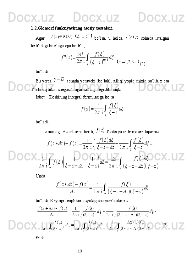 131.2.Glomorf funksiyasining asosiy xossalari
Agar       bo’lsa,   u   holda     sohada   istalgan
tartibdagi hosilaga ega bo’lib , fn(z)=	n!	
2π i∫
γ	
f(ξ)	
(ξ−	z)n+1dξ
   (1)  
bo’ladi.
Bu yerda 	
γ−	D  sohada yotuvchi (bo’lakli silliq) yopiq chiziq bo’lib, z esa	
γ
 chiziq bilan chegaralangan sohaga tegishli nuqta . 
Isbot.   Koshining integral formulasiga ko’ra 	
f(z)=	1
2π	 i∫
γ	
f(ξ)	
ξ−	z	
dξ
bo’ladi. 
z nuqtaga ∆z orttirma berib, 	
f(z)  funksiya orttirmasini topamiz:	
f(z+Δz	)−	f(z)=	1
2π	 i∫
γ	
f(ξ)dξ	
ξ−	z−	Δz	
−	1	
2π i∫
γ	
f(ξ)	
ξ−	z	
dξ	=	
1	
2π	 i∫
γ	
f(ξ)(	
1	
ξ−	z−	Δz	
−	1	
ξ−	z)dξ	=	Δz
2π	 i	∫
γ	
f(ξ)dξ	
(ξ−	z−	Δz	)(ξ−	z)
  .
Unda 	
f(z+	Δz	)−	f(z)	
Δz	
=	1	
2π	 i∫
γ	
f(ξ)	
(ξ−	z−	Δz	)(ξ−	z)
dξ
 
bo’ladi. Keyingi tenglikni quyidagicha yozib olamiz: 
Endi  