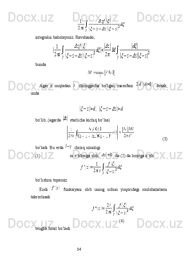 141
2πi	∫
γ	
Δ	zf	(ξ)	
(ξ−	z−	Δz	)(ξ−	z)2dξintegralni baholaymiz. Ravshanki, 	
|	
1
2πi	
∫
γ	
Δzf	(ξ)	
(ξ−	z−	Δz	)(ξ−	z)
2dξ	|<
|Δz	|	
2π	
M	∫
γ	
|dξ	|	
|ξ−	z−	Δz	||ξ−	z|
2
  
bunda 
.
Agar   z   nuqtadan  	
γ   chiziqgacha   bo’lgan   masofani  	2d	(d>0)   desak,
unda	
|ξ−	z|>d	,|ξ−	z−	Δz	|>d
bo’lib, (agarda 	
|Δz|  etarlicha kichiq bo’lsa) 
 (3)
bo’ladi. Bu erda 
l−	γ  chiziq uzunligi. 
(1) ni e’tiborga olib, 	
Δz	→	0  da (2) da limitga o’tib 	
f'(z)=	1
2π	i∫
γ	
f(ξ)	
(ξ−	z)2dξ
bo’lishini topamiz. 
Endi  	
f'(z)   funksiyani   olib   uning   uchun   yuqoridagi   mulohazalarni
takrorlasak 
                                                 	
f''(z)=	2!	
2πi	∫
γ	
f(ξ)	
(ξ−	z)3dξ
 (4)
tenglik hosil bo’ladi. 