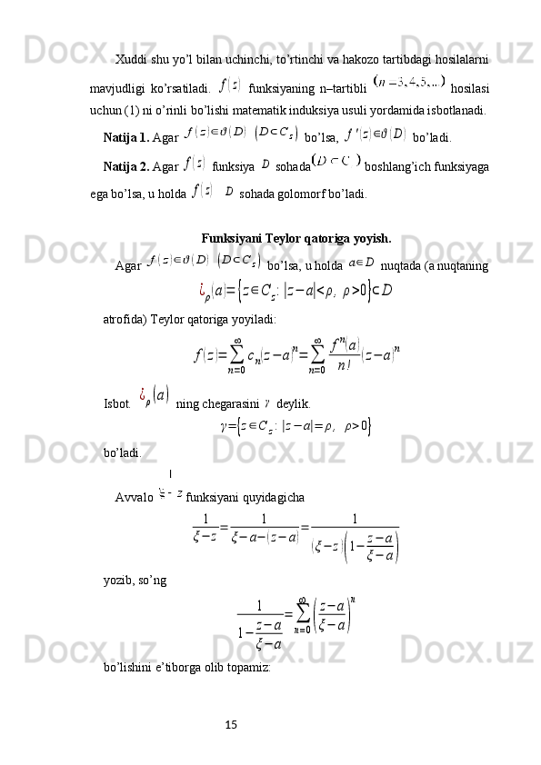 15Xuddi shu yo’l bilan uchinchi, to’rtinchi va hakozo tartibdagi hosilalarni
mavjudligi   ko’rsatiladi.  f(z)   funksiyaning   n–tartibli     hosilasi
uchun (1) ni o’rinli bo’lishi matematik induksiya usuli yordamida isbotlanadi.
Natija 1.  Agar 	
f(z)∈ϑ(D	)	(D	⊂C	z)  bo’lsa, 	f'(z)∈ϑ(D	)  bo’ladi. 
Natija 2.  Agar 	
f(z)  funksiya 	D  sohada  boshlang’ich funksiyaga
ega bo’lsa, u holda 	
f(z)   	D  sohada golomorf bo’ladi.
Funksiyani Teylor qatoriga yoyish.
Agar 	
f(z)∈ϑ(D	)	(D	⊂C	z)  bo’lsa, u holda 	a∈D  nuqtada (a nuqtaning	
¿ρ(a)=	{z∈	C	z:|z−	a|<	ρ,	ρ>0}⊂	D
atrofida) Teylor qatoriga yoyiladi: 	
f(z)=	∑
n=0
∞	
cn(z−	a)n=	∑
n=0
∞	fn(a)	
n!	
(z−	a)n
Isbot. 	
¿ρ(a)  ning chegarasini 	γ  deylik. 	
γ=	{z∈C	z:|z−	a|=	ρ,	ρ>0}
bo’ladi.  
Avvalo  funksiyani quyidagicha 	
1
ξ−	z
=	1	
ξ−	a−	(z−	a)
=	1	
(ξ−	z)(1−	z−	a	
ξ−	a)
 
yozib, so’ng	
1	
1−	z−	a	
ξ−	a	
=	∑
n=0
∞	
(
z−	a	
ξ−	a)
n
bo ’ lishini   e ’ tiborga   olib   topamiz :  