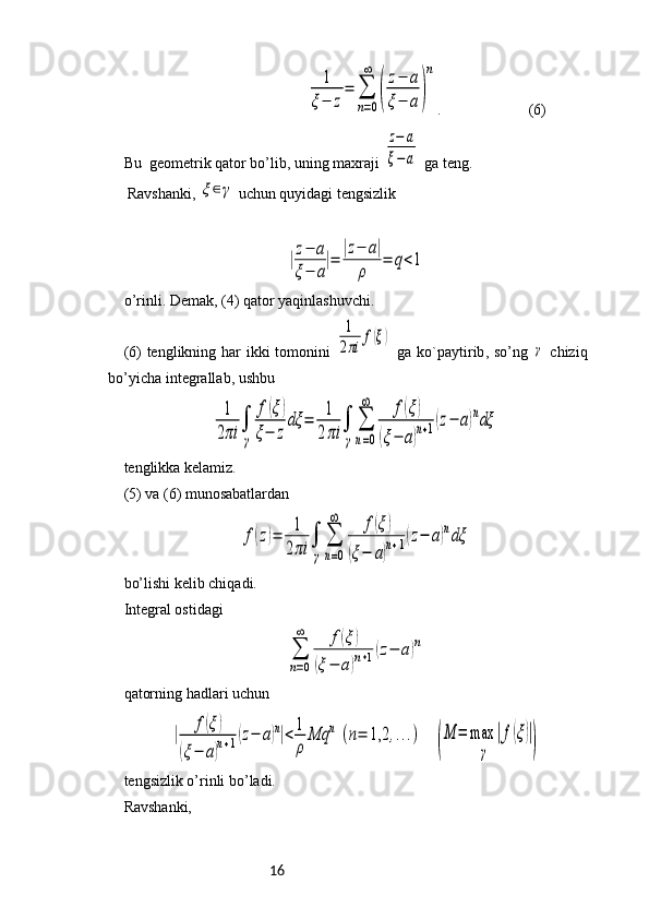 16                                     1
ξ−	z
=	∑
n=0
∞	
(
z−	a	
ξ−	a	)
n .                       (6)
Bu    geometrik   qator   bo ’ lib ,  uning   maxraji  	
z−	a	
ξ−	a   ga   teng .
 Ravshanki, 	
ξ∈γ  uchun quyidagi tengsizlik	
|z−	a	
ξ−	a
|=	
|z−	a|	
ρ	
=	q<1
o ’ rinli .  Demak , (4)  qator   yaqinlashuvchi .
(6)   tenglikning   har   ikki   tomonini  	
1
2πi	
f(ξ)   ga   ko ` paytirib ,   so ’ ng  	
γ   chiziq
bo ’ yicha   integrallab ,  ushbu  	
1
2πi	
∫
γ	
f(ξ)	
ξ−	z
dξ	=	
1
2πi	
∫
γ	
∑
n=0
∞	f(ξ)	
(ξ−	a)n+1(z−	a)ndξ
tenglikka kelamiz.
(5) va (6) munosabatlardan 	
f(z)=	
1
2πi	
∫
γ
∑
n=0
∞	f(ξ)	
(ξ−	a)n+1(z−	a)ndξ
bo’lishi kelib chiqadi.
Integral ostidagi	
∑
n=0
∞	f(ξ)	
(ξ−	a)n+1(z−	a)n
qatorning hadlari uchun 	
|	
f(ξ)	
(ξ−	a)n+1(z−	a)n|<	1
ρ	
Mq	n	(n=	1,2	,...)
   	
(
M	=	max	
γ	
|f(ξ)|
)
tengsizlik o’rinli bo’ladi.
Ravshanki, 