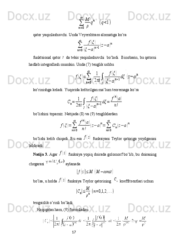17∑
n=0
∞	M
ρ	
qn	(q<1)qator yaqinlashuvchi. Unda Veyershtrass alomatiga ko’ra	
∑
n=0
∞	f(ξ)	
(ξ−	a)n+1(z−	a)n
funktsional qator 	
γ  da tekis yaqinlashuvchi  bo’ladi.  Binobarin, bu qatorni
hadlab integrallash mumkin. Unda (7) tenglik ushbu
                                        	
f(ξ)=	∑
n=0
∞	
[	
1
2πi	∫
γ	
f(ξ)	
(ξ−	a)n+1dξ	
]
(z−	a)n  
ko’rinishga keladi. Yuqorida keltirilgan ma’lum teoremaga ko’ra 	
C	n=	1
2πi	∫
γ	
f(ξ)	
(ξ−	a)n+1dξ	=	
f(n)(a)	
n!
bo’lishini topamiz. Natijada (8) va (9) tengliklardan 	
f(ξ)=	∑
n=0
∞	f(n)(a)	
n!	
(z−	a)n=	∑
n=0
∞	
C	n(z−	a)n
bo ’ lishi   kelib   chiqadi .   Bu   esa  	
f(z)   funksiyani   Teylor   qatoriga   yoyilganini
bildiradi . 
Natija 3.  Agar  	
f(z)  funksiya yopiq doirada golomorf bo’lib, bu doiraning
chegarasi   aylanada	
|f(z)|≤	M	(M	−	const	)
 
bo’lsa, u holda 	
f(z)  funksiya Teylor qatorining  	Cn  koeffitsentlari uchun	
|Cn|≤	M
ρn	(n=	0,1,2	,...)
tengsizlik o’rinli bo’ladi. 
Haqiqatan ham, (9) formuladan 