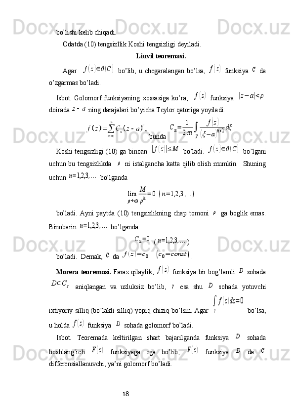 18bo’lishi kelib chiqadi. 
Odatda (10) tengsizllik Koshi tengsizligi deyiladi.
Liuvil teoremasi.
Agar   f(z)∈ϑ(C	)   bo’lib, u chegaralangan bo’lsa,  	f(z)   funksiya  	C   da
o’zgarmas bo’ladi. 
Isbot.   Golomorf   funksiyaning   xossasiga   ko’ra,    	
f(z)   funksiya  	|z−	a|<	ρ
doirada   ning darajalari bo’yicha Teylor qatoriga yoyiladi:
 bunda 	
Cn=	1
2πi	∫
γ	
f(z)	
(ξ−	a)n+1dξ .
Koshi tengsizligi (10) ga binoan  	
|f(z)|≤	M   bo’ladi.  	f(z)∈ϑ(C	)   bo’lgani
uchun bu  tengsizlikda    	
ρ   ni   istalgancha  katta  qilib olish  mumkin.    Shuning
uchun 	
n=1,2,3	,...  bo’lganda	
lim
ρ→∞	
Μ
ρn=	0	(n=	1,2,3	,..)
bo’ladi.   Ayni   paytda   (10)   tengsizlikning   chap   tomoni  	
ρ   ga   boglik   emas.
Binobarin 	
n=1,2,3	,...  bo’lganda	
Cn=	0
 (	n=1,2,3	,... )
bo’ladi.  Demak, 	
C  da 	f(z)=	c0	(c0=	const	) .
Morera teoremasi.   Faraz qilaylik,  	
f(z)   funksiya bir bog’lamli  	D   sohada	
D	⊂C	z
  aniqlangan   va   uzluksiz   bo’lib,  	γ   esa   shu  	D   sohada   yotuvchi
ixtiyoriy silliq (bo’lakli silliq) yopiq chiziq bo’lsin. Agar  
∫
γ	
f(z)dz	=	0  bo’lsa,
u holda 	
f(z)  funksiya  	D  sohada golomorf bo’ladi.
Isbot.   Teoremada   keltirilgan   shart   bajarilganda   funksiya  	
D   sohada
boshlang’ich  	
F(z)   funksiyaga   ega   bo’lib,  	F(z)   funksiya  	D   da  	C
differensiallanuvchi, ya’ni golomorf bo’ladi. 