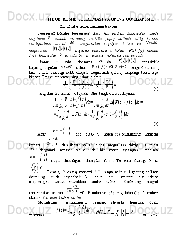 20                   II BOB. RUSHE TEOREMASI VA UNING QO‘LLANISHI
                              2.1. Rushe teoremasining bayoni
Teorema2 (Rushe   teoremasi ).   Agar   f(z)   va F(z)   funksiyalar   chekli
bog’lamli  G     sohada     va   uning     cheklita     yopiq     bo’lakli     silliq     Jordan
chiziqlaridan     iborat    	
∂G     chegarasida     regulyar     bo’lsa     va    	∀	z∈∂G
nuqtalarda  	
|F(z)|>|f(z)|   tengsizlik     bajarilsa,   u     holda       F(z)+f(z)     hamda
F(z)  funksiyalar  	
G   sohada  bir  xil  sondagi  nollarga  ega  bo’ladi.
Isbot.    	
G     soha     chegarasi    	∂G   da    	|F(z)|>|f(z)|     tengsizlik
bajarilganligidan    	
∀	z∈∂G     uchun     	F(z)+	f(z)≠0,F(z)≠	0     tengsizliklarning
ham  o’rinli  ekanligi  kelib  chiqadi. Logarifmik  qoldiq   haqidagi  teoremaga
binoan  Rushe  teoremasining  isboti  uchun 	
1
2πi	∫
∂G	
F'(z)+f'(z)	
F(z)+f(z)dz=	1
2πi	∫
∂G
F'(z)	
F(z)dz
                                    (4)
 tenglikni  ko’rsatish  kifoyadir. Shu  tenglikni isbotlaymiz.	
1
2πi	∫
∂G	
F'(z)+	f'(z)	
F(z)+	f(z)
dz	=	1
2πi	∫
∂G	
d
dz	
ln	[F(z)+	f(z)]dz	=	
=	1
2πi	∫
∂G	
d
dz	[ln	F(z)]dz	+	1
2πi	∫
∂G	
d
dz	{ln	[1+	f(z)	
F(z)]}dz
.
(5)
Agar      	
w=1+	f(z)	
F(z)     deb     olsak,   u     holda   (5)   tenglikning     ikkinchi
integrali   	
1
2πi∫
Г
dw
w   dan  iborat  bo’ladi,  unda  integrallash  chizig’i   	z   nuqta	
∂G
    chegarani     musbat     yo’nalishda     bir     marta     aylangan       taqdirda
w=1+	f(z)	
F(z)
   nuqta   chizadigan     chiziqdan   iborat. Teorema   shartiga   ko’ra	
|f(z)	
F(z)|<1
 . Demak,  	
G  chiziq  markazi  	w=1  nuqta, radiusi  1 ga teng  bo’lgan
doiraning     ichida     joylashadi.   Bu     doira    	
w=0     nuqtani     o’z     ichida
saqlamagani     uchun     murakkab     kontur     uchun       Koshining     integral
teoremasiga     asosan    	
1
2πi∫
Г
dw
w =0.     Bundan   va     (5)   tenglikdan   (4)     formulani
olamiz.  Teorema 2 isbot  bo’ldi.  
Modulning       maksimumi     prinsipi.   Shvarts     lemmasi.   Koshi
formulasi      	
f(z)=	1
2πi	∫
∂G	
f(ξ)	
ξ−	z	
dξ  	
∂	G	=	Г	=	{ξ	:|ξ|=	R	}     va  	z=0 