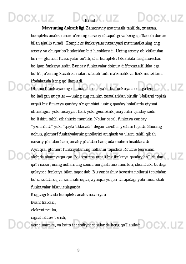 3                                                  Kirish
Mavzuning dolzarbligi: Zamonaviy matematik tahlilda, xususan, 
kompleks analiz sohasi o‘zining nazariy chuqurligi va keng qo‘llanish doirasi 
bilan ajralib turadi. Kompleks funksiyalar nazariyasi matematikaning eng 
asosiy va chuqur bo‘limlaridan biri hisoblanadi. Uning asosiy ob’ektlaridan 
biri — glomorf funksiyalar bo‘lib, ular kompleks tekislikda farqlanuvchan 
bo‘lgan funksiyalardir. Bunday funksiyalar doimiy differensiallilikka ega 
bo‘lib, o‘zining kuchli xossalari sababli turli matematik va fizik modellarni 
ifodalashda keng qo‘llaniladi.
Glomorf funksiyaning nol nuqtalari — ya’ni bu funksiyalar nolga teng 
bo‘ladigan nuqtalar — uning eng muhim xossalaridan biridir. Nollarni topish 
orqali biz funksiya qanday o‘zgarishini, uning qanday holatlarda qiymat 
olmasligini yoki muayyan fizik yoki geometrik jarayonlar qanday sodir 
bo‘lishini tahlil qilishimiz mumkin. Nollar orqali funksiya qanday 
“yemiriladi” yoki “qayta tiklanadi” degan savollar yechim topadi. Shuning 
uchun, glomorf funksiyalarning nollarini aniqlash va ularni tahlil qilish 
nazariy jihatdan ham, amaliy jihatdan ham juda muhim hisoblanadi.
Ayniqsa, glomorf funksiyalarning nollarini topishda Rouché teoremasi 
alohida ahamiyatga ega. Bu teorema orqali biz funksiya qanday bo‘lishidan 
qat’i nazar, uning nollarining sonini aniqlashimiz mumkin, shunchaki boshqa 
qulayroq funksiya bilan taqqoslab. Bu yondashuv bevosita nollarni topishdan 
ko‘ra soddaroq va samaraliroqdir, ayniqsa yuqori darajadagi yoki murakkab 
funksiyalar bilan ishlaganda.
Bugungi kunda kompleks analiz nazariyasi:
kvant fizikasi,
elektrotexnika,
signal ishlov berish,
aerodinamika, va hatto iqtisodiyot sohalarida keng qo‘llaniladi. 