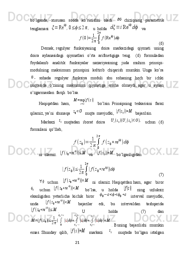 21bo’lganda,     xususan     sodda     ko’rinishni     oladi:    ∂G   chiziqning     parametrik
tenglamasi  	
ξ=	Re	iϕ,0≤	ϕ≤	2π	,   u  holda  	dξ	=	iRe	iϕdϕ   va 	
f(0)=	1
2π∫
0
2π	
f(Re	iϕ)dϕ
.                                   (6)
Demak,   regulyar     funksiyaning       doira     markazidagi     qiymati     uning
doira     aylanasidagi     qiymatlari     o’rta     arifmetigiga     teng.       (6)     formuladan
foydalanib     analitik     funksiyalar     nazariyasining     juda     muhim     prinsipi-
modulning   maksimum   prinsipini   keltirib   chiqarish   mumkin. Unga   ko’ra	
G
-     sohada     regulyar     funksiya     moduli     shu     sohaning     hech     bir     ichki
nuqtasida   o’zining   maksimum    qiymatiga   erisha    olmaydi, agar    u   aynan
o’zgarmasdan  farqli  bo’lsa.
Haqiqatdan    ham,    	
M	=sup
z∈G
|f(z)|     bo’lsin.   Prinsipning    teskarisini     faraz
qilamiz, ya’ni  shunaqa  	
z0∈G   nuqta  mavjudki, 	|f(z0)|=M   bajarilsin.
Markazi    	
z0   nuqtadan     iborat     doira      	Ur(z0)(Ur(z0)⊂G),     uchun     (6)
formulani  qo’llab,	
f(z0)=	1
2	π	∫
0
2π	
f(z0+	re	iϕ)dϕ
ni  olamiz.  	
|f(z0+re	iϕ)|≤	M   va   	|f(z0)|=M   bo’lganligidan 	
|f(z0)|≤	1
2π	∫
0
2π
|f(z0+re	iϕ)|dϕ
                                        (7)	
∀ϕ
   uchun     	|f(z0+re	iϕ)|=	M    ni   olamiz. Haqiqatdan ham,   agar     biror	
ϕ0
    uchun  	|f(z0+re	iϕ)|<M     bo’lsa,     u     holda    	|f(z)|     ning     uzluksiz
ekanligidan   yetarlicha   kichik   biror     	
ϕ0−	ε<ϕ<ϕ0+ε    interval   mavjudki,
unda    	
|f(z0+re	iϕ)|<M     bajarilar     edi,     bu     intervaldan     tashqarida	
|f(z0+re	iϕ)|≤	M
.     U     holda     (7)   dan	
M	=|f(z0)|≤	1
2π(∫
0
ϕ0−ε
|¿|dϕ+	∫
ϕ0−ε	
ϕ0+ε
|¿|dϕ+	∫
ϕ0+ε
2π
|¿|dϕ)<M
. Buning   bajarilishi    mumkin
emas. Shunday   qilib,  	
|f(z)|=M    markazi        	z0        nuqtada   bo’lgan   istalgan 