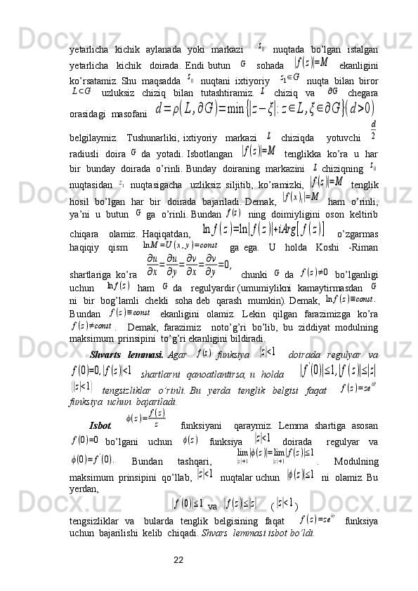 22yetarlicha   kichik   aylanada   yoki   markazi       z0    nuqtada   bo’lgan   istalgan
yetarlicha     kichik     doirada.   Endi   butun    	
G     sohada    	|f(z)|=M     ekanligini
ko’rsatamiz. Shu  maqsadda  	
z0   nuqtani  ixtiyoriy   	z1∈G   nuqta  bilan  biror	
L⊂G
    uzluksiz     chiziq     bilan     tutashtiramiz.  	L     chiziq     va      	∂G     chegara
orasidagi  masofani  	
d=	ρ(L	,∂G	)=	min	{|z−	ξ|:z∈	L	,ξ	∈	∂G	}(d>0)
belgilaymiz.     Tushunarliki,   ixtiyoriy     markazi    	
L     chiziqda       yotuvchi    	
d
2
radiusli   doira  	
G   da   yotadi. Isbotlangan   	|f(z)|=M    tenglikka   ko’ra   u   har
bir  bunday  doirada  o’rinli. Bunday  doiraning  markazini   	
L  chiziqning   	z0
nuqtasidan  	
z1   nuqtasigacha   uzliksiz  siljitib,  ko’ramizki, 	|f(z)|=M   tenglik
hosil   bo’lgan   har   bir   doirada   bajariladi. Demak,  	
|f(x)1|=	M    ham   o’rinli,
ya’ni  u  butun  	
G  ga  o’rinli. Bundan 	f(z)   ning  doimiyligini  oson  keltirib
chiqara     olamiz.   Haqiqatdan,    	
ln	f(z)=	ln	|f(z)|+iArg	[f(z)]     o’zgarmas
haqiqiy     qism      	
ln	M	=U	(x,y)=const     ga   ega.     U     holda     Koshi     -Riman
shartlariga  ko’ra   	
∂u
∂x
=	∂u
∂y
=	∂v
∂x
=	∂v
∂y
=0,   chunki  	
G  da  	f(z)≠0   bo’lganligi
uchun      	
ln	f(z)    ham   	G  da    regulyardir (umumiylikni  kamaytirmasdan   	G
ni   bir   bog’lamli   chekli   soha deb   qarash   mumkin). Demak,  	
ln	f(z)≡const	.
Bundan  	
f(z)≡const   ekanligini   olamiz.   Lekin   qilgan   farazimizga   ko’ra	
f(z)≠const
.     Demak,   farazimiz     noto’g’ri   bo’lib,   bu   ziddiyat   modulning
maksimum  prinsipini  to’g’ri ekanligini bildiradi.
Shvarts     lemmasi.   Agar    	
f(z)   funksiya    	|z|<1       doirada     regulyar     va	
f(0)=0,|f(z)|<1
   shartlarni    qanoatlantirsa, u   holda       	|f'(0)|≤1,|f(z)|≤|z|	
(|z|<1)
    tengsizliklar     o’rinli.   Bu     yerda     tenglik     belgisi     faqat      	f(z)=zeiθ
funksiya  uchun  bajariladi.
Isbot.    	
ϕ(z)=	f(z)	
z     funksiyani     qaraymiz.   Lemma   shartiga   asosan	
f(0)=0
  bo’lgani     uchun    	ϕ(z)     funksiya    	|z|<1     doirada       regulyar     va	
ϕ(0)=	f'(0).
    Bundan     tashqari,      	lim
|z|→1
|ϕ(z)|=lim
|z|→1
|f(z)|≤1 .     Modulning
maksimum  prinsipini  qo’llab, 	
|z|<1   nuqtalar uchun  	|ϕ(z)|≤1   ni  olamiz. Bu
yerdan,  	
|f'(0)|≤1
 va  	|f(z)|≤|z|      (	|z|<1 )
tengsizliklar   va     bularda   tenglik   belgisining   faqat        	
f(z)=zeiο    funksiya
uchun  bajarilishi  kelib  chiqadi.  Shvars  lemmasi isbot bo’ldi. 