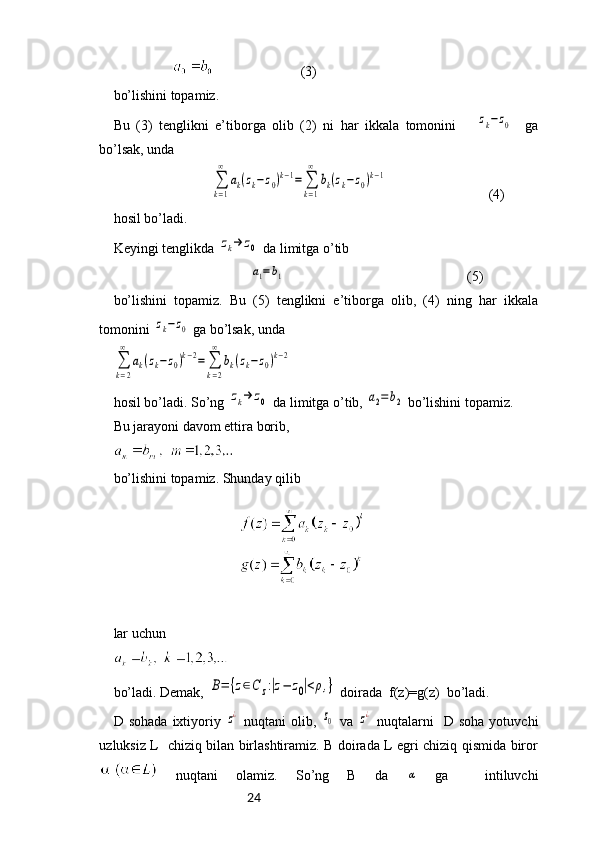 24                                           (3)
bo’lishini topamiz.
Bu   (3)   tenglikni   e’tiborga   olib   (2)   ni   har   ikkala   tomonini      zk−z0     ga
bo’lsak, unda
                            	
∑
k=1
∞	
ak(zk−z0)k−1=	∑
k=1
∞	
bk(zk−z0)k−1                              (4)
hosil bo’ladi.
Keyingi tenglikda 	
zk→	z0  da limitga o’tib
                                       
a1=b1                                                     (5)
bo’lishini   topamiz.   Bu   (5)   tenglikni   e’tiborga   olib,   (4)   ning   har   ikkala
tomonini 	
zk−z0  ga bo’lsak, unda	
∑
k=2
∞	
ak(zk−	z0)k−2=	∑
k=2
∞	
bk(zk−	z0)k−2
hosil bo’ladi. So’ng 	
zk→	z0  da limitga o’tib, 	a2=b2  bo’lishini topamiz.
Bu jarayoni davom ettira borib, 
bo’lishini topamiz. Shunday qilib
lar uchun
bo’ladi. Demak, 	
B=	{z∈C	z:|z−	z0|<ρ,}  doirada  f(z)=g(z)  bo’ladi.
D  sohada   ixtiyoriy  	
z¿   nuqtani   olib,  	z0   va  	z¿   nuqtalarni     D   soha   yotuvchi
uzluksiz L   chiziq bilan birlashtiramiz. B doirada L egri chiziq qismida biror
  nuqtani   olamiz.   So’ng   B   da  	
α   ga     intiluvchi 
