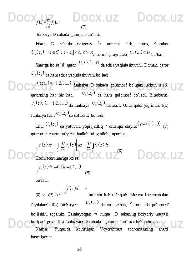 26f(z)=∑
n=1
∞	
fn(z)                   (7)
 funksiya D sohada golomorf bo’ladi. 
Isbot.   D   sohada   ixtiyoriy  	
z0   nuqtani   olib,   uning   shunday
atrofini qaraymizki,   bo’lsin.
Shartga ko’ra (6) qator     da tekis yaqinlashuvchi. Demak, qator
 da ham tekis yaqinlashuvchi bo’ladi.
  funksiya   D   sohada   golomorf   bo’lgani   uchun   u   (6)
qatorning   har   bir   hadi         da   ham   golomorf   bo’ladi.   Binobarin,
 da funksiya    uzluksiz. Unda qator yig’indisi f(z)
funksiya ham  da uzluksiz  bo’ladi. 
Endi     da   yotuvchi   yopiq   silliq  	
γ   chiziqni   olaylik .  (7)
qatorni 	
γ  chiziq bo’yicha hadlab integrallab, topamiz: 
       (8)
Koshi teoremasiga ko’ra 
    (9)
bo’ladi.
(8)   va   (9)   dan     bo’lishi   kelib   chiqadi.   Morera   teoremasidan
foydalanib   f(z)   funksiyani         da   va,   demak,     nuqtada   golomorf
bo’lishini   topamiz.   Qaralayotgan     nuqta     D   sohaning   ixtiyoriy   nuqtasi
bo’lganligidan f(z) funksiyani D sohada   golomorf bo’lishi kelib chiqadi.
Natija:   Yuqorida   keltirilgan   Veyershtrass   teoremasining   sharti
bajarilganda 