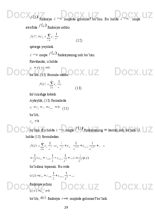 29  funksiya     nuqtada   golomorf   bo’lsin.   Bu   holda       nuqta
atrofida   funksiya ushbu 
                   (12)
qatorga yoyiladi.
 nuqta   funksiyaning noli bo’lsin.
Ravshanki, u holda
bo’lib, (12) formula ushbu
                          (13)
ko’rinishga keladi.
Aytaylik, (13) formulada
   (11)
bo’lib,
bo’lsin. Bu holda   nuqta   funksiyaning   karrali noli bo’ladi. U
holda (13) formuladan
bo’lishini topamiz. Bu erda
funksiya uchun
bo’lib, ϕ(z)  funksiya 	z=∞  nuqtada golomorf bo’ladi. 