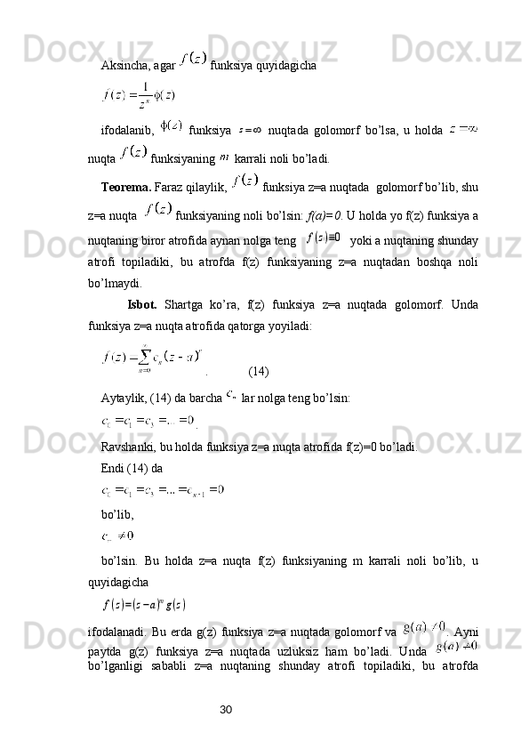 30Aksincha, agar   funksiya quyidagicha
ifodalanib,     funksiya  z=∞   nuqtada   golomorf   bo’lsa,   u   holda  
nuqta   funksiyaning   karrali noli bo’ladi. 
Teorema.  Faraz qilaylik,   funksiya z=a nuqtada  golomorf bo’lib, shu
z=a nuqta    funksiyaning noli bo’lsin:  f(a)=0 . U holda yo f(z) funksiya a
nuqtaning biror atrofida aynan nolga teng	
f(z)≡0   yoki a nuqtaning shunday
atrofi   topiladiki,   bu   atrofda   f(z)   funksiyaning   z=a   nuqtadan   boshqa   noli
bo’lmaydi. 
  Isbot.   Shartga   ko’ra,   f(z)   funksiya   z=a   nuqtada   golomorf.   Unda
funksiya z=a nuqta atrofida qatorga yoyiladi:
.             (14)
Aytaylik, (14) da barcha   lar nolga teng bo’lsin:
.
Ravshanki, bu holda funksiya z=a nuqta atrofida f(z)=0 bo’ladi. 
Endi (14) da 
bo’lib,
bo’lsin.   Bu   holda   z=a   nuqta   f(z)   funksiyaning   m   karrali   noli   bo’lib,   u
quyidagicha	
f(z)=(z−a)mg(z)
ifodalanadi.   Bu  erda  g(z)  funksiya  z=a   nuqtada  golomorf   va   .  Ayni
paytda   g(z)   funksiya   z=a   nuqtada   uzluksiz   ham   bo’ladi.   Unda  
bo’lganligi   sababli   z=a   nuqtaning   shunday   atrofi   topiladiki,   bu   atrofda 