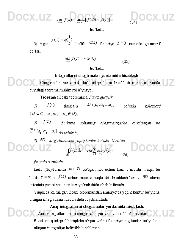 33)]	(	)	(	[	lim	)	(	z	f	f	z	z	f	res	z	z					                    (24)
bo’ladi.
5)   Agar  	
)1(	)	(	
z	
z	f		   bo’lib,  	)	(z	   funksiya  	0	z   nuqtada   golomorf
bo’lsa,	
)0('	)	(				z	f	resz
                         (25)
bo’ladi. 
Integrallarni   chegirmalar   yordamida   hisoblash .
Chegirmalar   yordamida   turli   integrallarni   hisoblash   mumkin.   Bunda
quyidagi teorema muhim rol o’ynaydi.
Teorema  (Koshi teoremasi).  Faraz qilaylik ,
1)  	
)	(z	f   funksiya  	}	,...	,	{\	2	1	na	a	a	D   sohada   golomorf	
),	,...,	,	,	(	2	1	D	a	a	a	C	D	n	
2)  	
)	(z	f     funksiya   sohaning   chegarasigacha   aniqlangan   va	
}	,...	,	{\	2	1	na	a	a	D
 da uzluksiz,
3)  	
D  - to’g’rilanuvchi yopiq kontur bo’lsin. U holda 	
∫		
					
D	
n
k	az	z	f	res	i	dz	z	f	k	1	
)	(	2	)	(
         (26)
formula o’rinlidir.
Izoh .   (26)-formula  	
D		   bo’lgan   hol   uchun   ham   o’rinlidir.   Faqat   bu
holda  	
	z   ni  	)	(z	f   uchun   maxsus   nuqta   deb   hisoblash   hamda  	D   chiziq
orientatsiyasini soat strelkasi yo’nalishida olish kifoyadir.
Yuqorida keltirilgan Koshi teoremasidan amaliyotda yopik kontur bo’yicha
olingan integrallarni hisoblashda foydalaniladi.
Aniq integrallarni chegirmalar yordamida hisoblash.
Aniq integrallarni ham chegirmalar yordamida hisoblash mumkin. 
Bunda aniq integral kompleks o’zgaruvchili funksiyaning kontur bo’yicha 
olingan integraliga keltirilib hisoblanadi. 