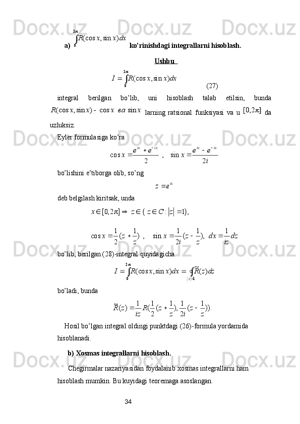 34a) ∫
2
0	
)	sin,	(cos	dx	x	x	R  ko’rinishdagi integrallarni hisoblash.
Ushbu  	
∫
	
	
2
0	
)	sin,	(cos	dx	x	x	R	I
                 (27)
integral   berilgan   bo’lib,   uni   hisoblash   talab   etilsin,   bunda	
x	ва	x	x	x	R	sin	cos	)	sin,	(cos	
  larning   ratsional   funksiyasi   va   u  	]	2,0[	   da
uzluksiz. 
Eyler formulasiga ko’ra	
i
e	e	x	e	e	x	
ix	ix	ix	ix	
2	
sin	,	
2	
cos	
					
bo’lishini e’tiborga olib, s o’ ng	
ixe	z
deb belgilash kiritsak, unda	
dz	
iz	
dx	
z	
z	
i	
x	
z	
z	x	
z	C	z	z	x	
1	),1	(	
2
1	sin	,	)1	(
2
1	cos	
},1	:	{	]	2,0[	
					
					
bo’lib, berilgan ( 28 )-integral quyidagicha 	
∫	∫		
	
		
1	
2
0	
)	(~	)	sin,	(cos	
z	
dz	z	R	dx	x	x	R	I
bo’ladi, bunda	
)).1	(	
2
1	),1	(	
2
1(	1	)	(~	
z	
z	
i	z	
z	R	
iz	
z	R			
Hosil bo’lgan integral oldingi punktdagi (26)-formula yordamida 
hisoblanadi.
b) Xosmas integrallarni hisoblash. 
Chegirmalar nazariyasidan foydalanib xosmas integrallarni ham 
hisoblash mumkin. Bu kuyidagi teoremaga asoslangan. 