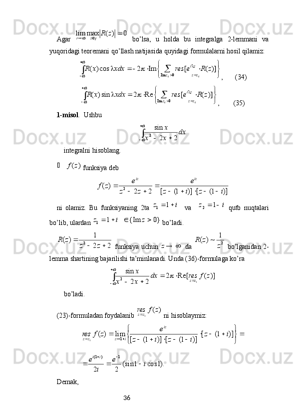 36Agar  0	)	(	max	lim				z	R	z	r   bo’lsa,   u   holda   bu   integralga   2-lemmani   va
yuqoridagi teoremani qo’llash natijasida quyidagi formulalarni hosil qilamiz:
∫		

	
	


	


							
0	Im	
)]	(	[	Im	2	cos)	(	
k	k	z	zz
zi	z	R	e	res	xdx	x	R
,       ( 34 )
∫		

	
	


	


					
0	Im	
)]	(	[	Re	2	sin)	(	
k	k	z	zz
zi	z	R	e	res	xdx	x	R
,        ( 35 )
1-m isol .  Ushbu	
∫

			
dx	
x	x	
x	
2	2
sin
2
integralni hisoblang.	
)	(z	f	
 funksiya deb	
)]	1(	[	)]	1(	[	2	2	
)	(	2	i	z	i	z	
e	
z	z	
e	z	f	
iz	iz	
					
	
		

ni   olamiz.   Bu   funksiyaning   2 ta  	
i	z		1	1     va    	i	z			1	2   qutb   nuqtalari
bo ’ lib ,  ulardan  	
}0	{Im	1	1					z	i	z   bo ’ ladi .	
2	2
1	)	(	2			
	
z	z	
z	R
  funksiya uchun  	
 	z   da   21
~)(
zzR
  bo’lganidan 2-
lemma shartining bajarilishi ta’minlanadi. Unda (36)-formulaga ko’ra	
∫

					
		
)]	(	Re[	2	
2	2
sin	
1	2	z	f	res	dx	
x	x	
x	
zz
bo’ladi. 
(23)-formuladan foydalanib 	
)	(	1	z	f	res	zz  ni hisoblaymiz:	
).1	cos	1	(sin	
2	2	
)]	1(	[	
)]	1(	[	)]	1(	[	
lim	)	(	
1	)	1(	
1
1	
i	e	
i	
e	
i	z	
i	z	i	z	
e	z	f	res	
i	i	
iz	
i	z	zz	
			
	


	


				
					
	
		
		
Demak, 