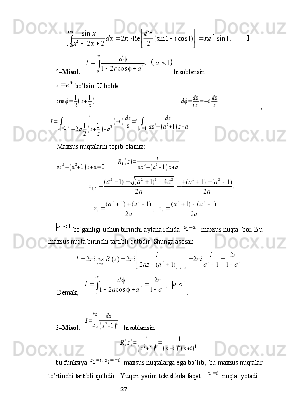 37	.1	sin	)1	cos	1	(sin	
2	
Re	2	
2	2
sin 11
2 
 		
	

					
		∫	e	i	e	dx	
x	x	
x
2– Misol.      hisoblansin.
 bo’lsin. U holda 	
cos	ϕ=	1
2(z+1
z)
,    	dϕ=	dz
iz	=−idz
z   ,	
I=	∫
|z|=1	
1	
1−	2a1
2(z+1
z)+a2
(−i)dz
z=i∫
|z|=1	
dz	
az	2−(a2+1)z+a
.
 Maxsus nuqtalarni topib olamiz:	
az	2−(a2+1)z+a=0
    	
R1(z)=	i	
az	2−(a2+1)z+a    
  
 bo’ganligi uchun birinchi aylana ichida 	
z1=a   maxsus nuqta  bor. Bu
maxsus nuqta birinchi tartibli qutbdir. Shunga asosan 
 Demak,    .
3– Misol.  	
I=∫−∞
+∞	dx	
(x2+1)4    hisoblansin.
R(z)=	1	
(z2+1)4=	1	
(z−i)4(z+i)4
bu funksiya 	
z1=i,z2=−i  maxsus nuqtalarga ega bo’lib,  bu maxsus nuqtalar
to’rtinchi tartibli qutbdir.  Yuqori yarim tekislikda faqat   	
z1=i  nuqta  yotadi.  