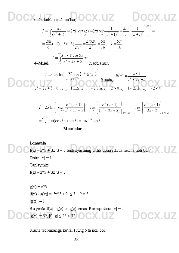 38n-chi tartibli qutb bo’lsa, 
4– Misol.      h isoblansin. 
 B unda,    
                                 Masalalar
1-masala
f(z) = z^5 + 3z^3 + 2 funksiyasining birlik doira ichida nechta noli bor?
Doira: |z| = 1
Tanlaymiz:
f(z) = z^5 + 3z^3 + 2
g(z) = z^5
|f(z) - g(z)| = |3z^3 + 2| ≤ 3 + 2 = 5
|g(z)| = 1
Bu yerda |f(z) - g(z)| > |g(z)| emas. Boshqa doira: |z| = 2
|g(z)| = 32, |f - g| ≤ 26 < 32
Rushé teoremasiga ko‘ra, f ning 5 ta noli bor. 