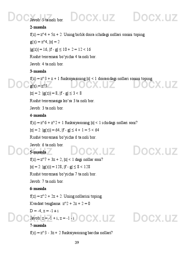 39Javob: 5 ta noli bor.
2-masala
f(z) = z^4 + 5z + 2. Uning birlik doira ichidagi nollari sonini toping.
g(z) = z^4, |z| = 2
|g(z)| = 16, |f - g| ≤ 10 + 2 = 12 < 16
Rushé teoremasi bo‘yicha 4 ta noli bor.
Javob: 4 ta noli bor.
3-masala
f(z) = z^3 + z + 1 funksiyasining |z| < 1 doirasidagi nollari sonini toping.
g(z) = z^3
|z| = 2: |g(z)| = 8, |f - g| ≤ 3 < 8
Rushé teoremasiga ko‘ra 3 ta noli bor.
Javob: 3 ta noli bor.
4-masala
f(z) = z^6 + z^2 + 1 funksiyasining |z| < 1 ichidagi nollari soni?
|z| = 2: |g(z)| = 64, |f - g| ≤ 4 + 1 = 5 < 64
Rushé teoremasi bo‘yicha 6 ta noli bor.
Javob: 6 ta noli bor.
5-masala
f(z) = z^7 + 3z + 2, |z| < 1 dagi nollar soni?
|z| = 2: |g(z)| = 128, |f - g| ≤ 8 < 128
Rushé teoremasi bo‘yicha 7 ta noli bor.
Javob: 7 ta noli bor.
6-masala
f(z) = z^2 + 2z + 2. Uning nollarini toping.
Kvadrat tenglama: z^2 + 2z + 2 = 0
D = -4, z = -1 ± i
Javob: z = -1 + i, z = -1 - i
7-masala
f(z) = z^3 - 3z + 2 funksiyasining barcha nollari? 