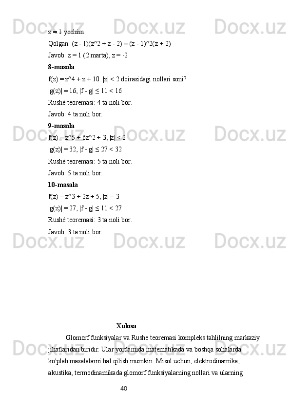 40z = 1 yechim
Qolgan: (z - 1)(z^2 + z - 2) = (z - 1)^2(z + 2)
Javob: z = 1 (2 marta), z = -2
8-masala
f(z) = z^4 + z + 10. |z| < 2 doirasidagi nollari soni?
|g(z)| = 16, |f - g| ≤ 11 < 16
Rushé teoremasi: 4 ta noli bor.
Javob: 4 ta noli bor.
9-masala
f(z) = z^5 + 6z^2 + 3, |z| < 2
|g(z)| = 32, |f - g| ≤ 27 < 32
Rushé teoremasi: 5 ta noli bor.
Javob: 5 ta noli bor.
10-masala
f(z) = z^3 + 2z + 5, |z| = 3
|g(z)| = 27, |f - g| ≤ 11 < 27
Rushé teoremasi: 3 ta noli bor.
Javob: 3 ta noli bor.
                                         Xulosa
Glomorf funksiyalar va Rushe teoremasi kompleks tahlilning markaziy 
jihatlaridan biridir. Ular yordamida matematikada va boshqa sohalarda 
ko'plab masalalarni hal qilish mumkin. Misol uchun, elektrodinamika, 
akustika, termodinamikada glomorf funksiyalarning nollari va ularning  