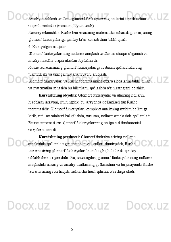 5Amaliy hisoblash usullari: glomorf funksiyasining nollarini topish uchun 
raqamli metodlar (masalan, Nyutn usuli).
Nazariy izlanishlar: Rushe teoremasining matematika sohasidagi o'rni, uning 
glomorf funksiyalariga qanday ta'sir ko'rsatishini tahlil qilish.
4. Kutilyotgan natijalar:
Glomorf funksiyalarining nollarini aniqlash usullarini chuqur o'rganish va 
amaliy misollar orqali ulardan foydalanish.
Rushe teoremasining glomorf funksiyalariga nisbatan qo'llanilishining 
tushunilishi va uning ilmiy ahamiyatini aniqlash.
Glomorf funksiyalari va Rushe teoremasining o'zaro aloqalarini tahlil qilish 
va matematika sohasida bu bilimlarni qo'llashda o'z hissangizni qo'shish.
Kurs ishining obyekti:  Glomorf funksiyalar va ularning nollarini 
hisoblash jarayoni, shuningdek, bu jarayonda qo'llaniladigan Rushe 
teoremasidir. Glomorf funksiyalari kompleks analizning muhim bo'limiga 
kirib, turli masalalarni hal qilishda, xususan, nollarni aniqlashda qo'llaniladi. 
Rushe teoremasi esa glomorf funksiyalarining noliga oid fundamental 
natijalarni beradi.
Kurs ishining predmeti:  Glomorf funksiyalarining nollarini 
aniqlashda qo'llaniladigan metodlar va usullar, shuningdek, Rushe 
teoremasining glomorf funksiyalari bilan bog'liq holatlarda qanday 
ishlatilishini o'rganishdir. Bu, shuningdek, glomorf funksiyalarining nollarini 
aniqlashda nazariy va amaliy usullarning qo'llanishini va bu jarayonda Rushe 
teoremasining roli haqida tushuncha hosil qilishni o'z ichiga oladi.
       