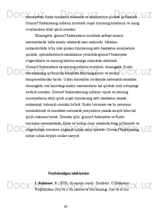 41xususiyatlari fizika tizimlarini tushunish va simulyatsiya qilishda qo'llaniladi. 
Glomorf funksiyaning nollarini hisoblash orqali tizimning holatlarini va uning
rivojlanishini tahlil qilish mumkin.
Shuningdek, glomorf funksiyalarni hisoblash nafaqat nazariy 
matematikada, balki amaliy sohalarda ham muhimdir. Masalan, 
muhandislikda to'liq yoki qisman tizimlarning xatti-harakatini simulyatsiya 
qilishda, optimallashtirish masalalarini yechishda glomorf funksiyalar 
o'zgarishlarni va ularning tahlilini amalga oshirishda ishlatiladi.
Glomorf funksiyalarni va ularning nollarini hisoblash, shuningdek, Rushe 
teoremasining qo'llanilishi kompleks tahlilning asosiy va zaruriy 
komponentlaridan biridir. Ushbu konseptlar yordamida matematik masalalar, 
shuningdek, real hayotdagi amaliy muammolarni hal qilishda yirik yutuqlarga
erishish mumkin. Glomorf funksiyalarning nollarini topish va ularning 
xususiyatlarini tahlil qilish orqali tizimlarning xatti-harakatini yanada 
mukammal tushunish mumkin bo'ladi. Rushe teoremasi esa bu jarayonni 
osonlashtiradi va murakkab matematik jarayonlarni yanada aniqlik bilan hal 
qilish imkonini beradi. Shunday qilib, glomorf funksiyalar va Rushe 
teoremasi matematikada, fizika va boshqa ilmiy sohalarda keng qo'llaniladi va
o'zgaruvchan tizimlarni o'rganish uchun zarur vositadir.Glomorf funksiyaning
nollari uchun ko'plab usullar mavjud. 
                          Foydalanilgan adabiyotlar
1.  Rahimov, S.  (2010).  Kompleks analiz . Toshkent: O‘zbekiston 
Respublikasi Oliy va o‘rta maxsus ta’lim vazirligi, Fan va ta’lim 