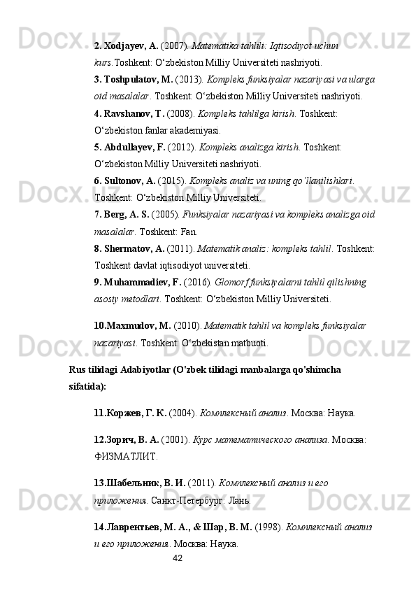 422.  Xodjayev, A.  (2007).  Matematika tahlili: Iqtisodiyot uchun 
kurs .Toshkent: O‘zbekiston Milliy Universiteti nashriyoti.
3.  Toshpulatov, M.  (2013).  Kompleks funksiyalar nazariyasi va ularga
oid masalalar . Toshkent: O‘zbekiston Milliy Universiteti nashriyoti.
4.  Ravshanov, T.  (2008).  Kompleks tahlilga kirish . Toshkent: 
O‘zbekiston fanlar akademiyasi.
5.  Abdullayev, F.  (2012).  Kompleks analizga kirish . Toshkent: 
O‘zbekiston Milliy Universiteti nashriyoti.
6.  Sultonov, A.  (2015).  Kompleks analiz va uning qo‘llanilishlari . 
Toshkent: O‘zbekiston Milliy Universiteti.
7.  Berg, A. S.  (2005).  Funksiyalar nazariyasi va kompleks analizga oid
masalalar . Toshkent: Fan.
8.  Shermatov, A.  (2011).  Matematik analiz: kompleks tahlil . Toshkent:
Toshkent davlat iqtisodiyot universiteti.
9.  Muhammadiev, F.  (2016).  Glomorf funksiyalarni tahlil qilishning 
asosiy metodlari . Toshkent: O‘zbekiston Milliy Universiteti.
10. Maxmudov, M.  (2010).  Matematik tahlil va kompleks funksiyalar 
nazariyasi . Toshkent: O‘zbekistan matbuoti.
Rus tilidagi Adabiyotlar (O'zbek tilidagi manbalarga qo'shimcha 
sifatida):
11. Коржев, Г. К.  (2004).  Комплексный анализ . Москва: Наука.
12. Зорич, В. А.  (2001).  Курс математического анализа . Москва: 
ФИЗМАТЛИТ.
13. Шабельник, В. И.  (2011).  Комплексный анализ и его 
приложения . Санкт-Петербург: Лань.
14. Лаврентьев, М. А., & Шар, В. М.  (1998).  Комплексный анализ 
и его приложения . Москва: Наука. 