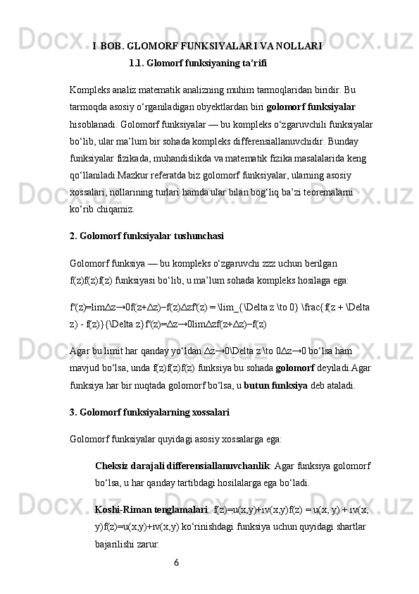 6            I  BOB. GLOMORF FUNKSIYALARI VA NOLLARI
1.1.  Glomorf funksiyaning ta’rifi
Kompleks analiz matematik analizning muhim tarmoqlaridan biridir. Bu 
tarmoqda asosiy o‘rganiladigan obyektlardan biri  golomorf funksiyalar  
hisoblanadi. Golomorf funksiyalar — bu kompleks o‘zgaruvchili funksiyalar 
bo‘lib, ular ma’lum bir sohada kompleks differensiallanuvchidir. Bunday 
funksiyalar fizikada, muhandislikda va matematik fizika masalalarida keng 
qo‘llaniladi.Mazkur referatda biz golomorf funksiyalar, ularning asosiy 
xossalari, nollarining turlari hamda ular bilan bog‘liq ba’zi teoremalarni 
ko‘rib chiqamiz.
2. Golomorf funksiyalar tushunchasi
Golomorf funksiya — bu kompleks o‘zgaruvchi zzz uchun berilgan 
f(z)f(z)f(z) funksiyasi bo‘lib, u ma’lum sohada kompleks hosilaga ega:
f′(z)=lim Δz→0f(z+Δz)−f(z)Δzf'(z) = \lim_{\Delta z \to 0} \frac{f(z + \Delta 
z) - f(z)}{\Delta z}f′(z)=Δz→0lim Δzf(z+Δz)−f(z)  
Agar bu limit har qanday yo‘ldan Δz→0\Delta z \to 0Δz→0 bo‘lsa ham 
mavjud bo‘lsa, unda f(z)f(z)f(z) funksiya bu sohada  golomorf  deyiladi.Agar 
funksiya har bir nuqtada golomorf bo‘lsa, u  butun funksiya  deb ataladi.
3. Golomorf funksiyalarning xossalari
Golomorf funksiyalar quyidagi asosiy xossalarga ega:
Cheksiz darajali differensiallanuvchanlik : Agar funksiya golomorf 
bo‘lsa, u har qanday tartibdagi hosilalarga ega bo‘ladi.
Koshi-Riman tenglamalari : f(z)=u(x,y)+iv(x,y)f(z) = u(x, y) + iv(x, 
y)f(z)=u(x,y)+iv(x,y) ko‘rinishdagi funksiya uchun quyidagi shartlar 
bajarilishi zarur: 