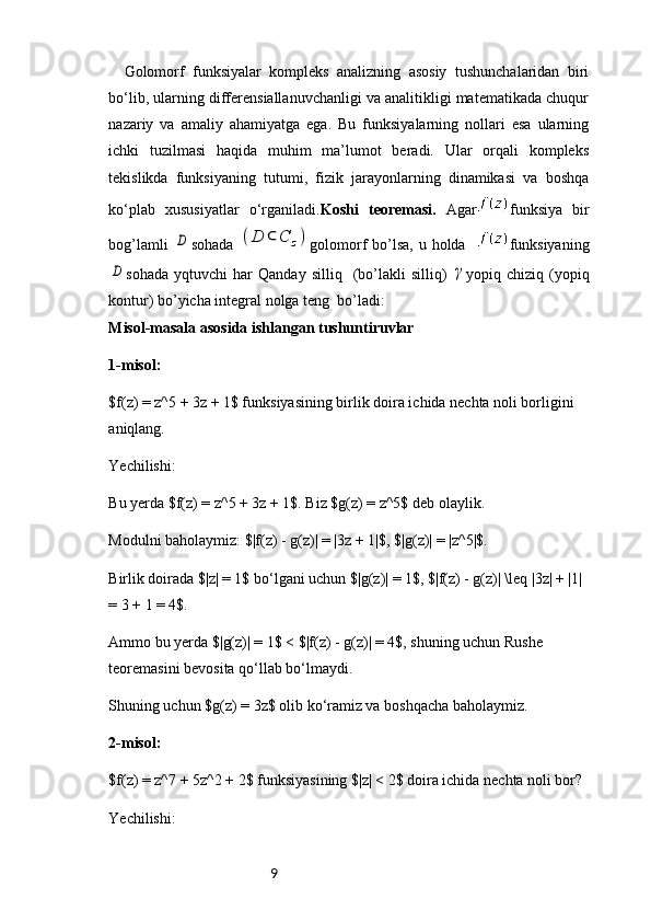 9Golomorf   funksiyalar   kompleks   analizning   asosiy   tushunchalaridan   biri
bo‘lib, ularning differensiallanuvchanligi va analitikligi matematikada chuqur
nazariy   va   amaliy   ahamiyatga   ega.   Bu   funksiyalarning   nollari   esa   ularning
ichki   tuzilmasi   haqida   muhim   ma’lumot   beradi.   Ular   orqali   kompleks
tekislikda   funksiyaning   tutumi,   fizik   jarayonlarning   dinamikasi   va   boshqa
ko‘plab   xususiyatlar   o‘rganiladi. Koshi   teoremasi.   Agar funksiya   bir
bog’lamli  D sohada  	(D	⊂	C	z) golomorf bo’lsa, u holda    funksiyaning	
D
sohada   yqtuvchi   har   Qanday   silliq    (bo’lakli   silliq)  	γ yopiq  chiziq   (yopiq
kontur) bo’yicha integral nolga teng  bo’ladi: 
Misol-masala asosida ishlangan tushuntiruvlar
1-misol:
$f(z) = z^5 + 3z + 1$ funksiyasining birlik doira ichida nechta noli borligini 
aniqlang.
Yechilishi:
Bu yerda $f(z) = z^5 + 3z + 1$. Biz $g(z) = z^5$ deb olaylik.
Modulni baholaymiz: $|f(z) - g(z)| = |3z + 1|$, $|g(z)| = |z^5|$.
Birlik doirada $|z| = 1$ bo‘lgani uchun $|g(z)| = 1$, $|f(z) - g(z)| \leq |3z| + |1| 
= 3 + 1 = 4$.
Ammo bu yerda $|g(z)| = 1$ < $|f(z) - g(z)| = 4$, shuning uchun Rushe 
teoremasini bevosita qo‘llab bo‘lmaydi.
Shuning uchun $g(z) = 3z$ olib ko‘ramiz va boshqacha baholaymiz.
2-misol:
$f(z) = z^7 + 5z^2 + 2$ funksiyasining $|z| < 2$ doira ichida nechta noli bor?
Yechilishi: 