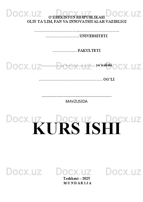 O‘ZBEKISTON RESPUBLIKASI
OLIY TA’LIM, FAN VA INNOVATSIYALAR VAZIRLIGI
……………………………..…………………………..
…………………….. UNIVERSITETI
………………. FAKULTETI
……………… – ………………… yo’nalishi
………………………………………….. OG’LI
……………………………………………………………
MAVZUSIDA
KURS ISHI
Toshkent – 2025
  M U N D A R I J A 