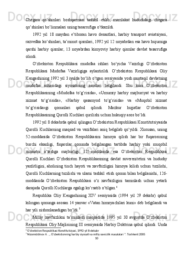   
Chegara   qo‘shinlari   boshqarmasi   tashkil   etilib,   mamlakat   hududidagi   chegara
qo‘shinlari bo‘linmalari uning tasarrufiga o‘tkazildi.
1992   yil   18   maydan   e’tiboran   havo   desantlari,   harbiy   transport   aviatsiyasi,
razvedka ko‘shinlari, ta’minot qismlari, 1992 yil 12 noyabrdan esa havo hujumiga
qarshi   harbiy   qismlar,   13   noyabrdan   kimyoviy   harbiy   qismlar   davlat   tasarrufiga
olindi.
O‘zbekiston   Respublikasi   mudofaa   ishlari   bo‘yicha   Vazirligi   O‘zbekiston
Respublikasi   Mudofaa   Vazirligiga   aylantirildi.   O‘zbekiston   Respublikasi   Oliy
Kengashining 1992 yil 3 iyulda bo‘lib o‘tgan sessiyasida yosh mustaqil davlatning
mudofaa   sohasidagi   siyosatining   asoslari   belgilandi.   Shu   kuni   O‘zbekiston
Respublikasining   «Mudofaa   to‘g‘risida»,   «Umumiy   harbiy   majburiyat   va   harbiy
xizmat   to‘g‘risida»,   «Harbiy   qasamyod   to‘g‘risida»   va   «Muqobil   xizmat
to‘g‘risida»gi   qonunlari   qabul   qilindi.   Mazkur   hujjatlar   O‘zbekiston
Respublikasining Qurolli Kuchlari qurilishi uchun hukuqiy asos bo‘ldi.
1992 yil 8 dekabrda qabul qilingan O‘zbekiston Respublikasi Konstitutsiyasida
Qurolli   Kuchlarning   maqsad   va   vazifalari   aniq   belgilab   qo‘yildi.   Xususan,   uning
52-moddasida   O‘zbekiston   Respublikasini   himoya   qilish   har   bir   fuqarosining
burchi   ekanligi,   fuqarolar   qonunda   belgilangan   tartibda   harbiy   yoki   muqobil
xizmatni   o‘tashga   majburligi,   125-moddasida   esa   O‘zbekiston   Respublikasi
Qurolli   Kuchlari   O‘zbekiston   Respublikasining   davlat   suverenitetini   va   hududiy
yaxlitligini,   aholining   tinch   hayoti   va   xavfsizligini   himoya   kilish   uchun   tuzilishi,
Qurolli Kuchlarning tuzilishi va ularni tashkil etish qonun bilan belgilanishi, 126-
moddasida   O‘zbekiston   Respublikasi   o‘z   xavfsizligini   taminlash   uchun   yetarli
darajada Qurolli Kuchlarga egaligi ko‘rsatib o‘tilgan. 6
Respublika   Oliy   Kengashining   XIV   sessiyasida   (1994   yil   29   dekabr)   qabul
kilingan qonunga asosan 14 yanvar «Vatan himoyachilari kuni» deb belgilandi va
har yili nishonlanadigan bo‘ldi. 7
Milliy   xavfsizlikni   ta’minlash   maqsadida   1995   yil   30   avgustda   O‘zbekiston
Respublikasi Oliy Majlisining III sessiyasida Harbiy Doktrina qabul qilindi. Unda
6
 O’zbekiston Respublikasi Konstitutsiyasi, 1992-yil 8-dekabr
7
 Nizomiddinov A.  ,, O’zbekistonning harbiy siyosati va milliy xavsizlik masalalari ‘’. Toshkent:2005
10 