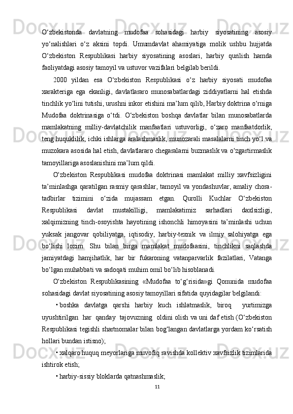   
O‘zbekistonda   davlatning   mudofaa   sohasidagi   harbiy   siyosatining   asosiy
yo‘nalishlari   o‘z   aksini   topdi.   Umumdavlat   ahamiyatiga   molik   ushbu   hujjatda
O‘zbekiston   Respublikasi   harbiy   siyosatining   asoslari,   harbiy   qurilish   hamda
faoliyatdagi asosiy tamoyil va ustuvor vazifalari belgilab berildi.
2000   yildan   esa   O‘zbekiston   Respublikasi   o‘z   harbiy   siyosati   mudofaa
xarakteriga   ega   ekanligi,   davlatlararo   munosabatlardagi   ziddiyatlarni   hal   etishda
tinchlik yo‘lini tutishi, urushni inkor etishini ma’lum qilib, Harbiy doktrina o‘rniga
Mudofaa   doktrinasiga   o‘tdi.   O‘zbekiston   boshqa   davlatlar   bilan   munosabatlarda
mamlakatning   milliy-davlatchilik   manfaatlari   ustuvorligi,   o‘zaro   manfaatdorlik,
teng huquklilik, ichki ishlarga aralashmaslik, munozarali masalalarni tinch yo‘l va
muzokara asosida hal etish, davlatlararo chegaralarni buzmaslik va o‘zgartirmaslik
tamoyillariga asoslanishini ma’lum qildi.
O‘zbekiston   Respublikasi   mudofaa   doktrinasi   mamlakat   milliy   xavfsizligini
ta’minlashga qaratilgan rasmiy qarashlar, tamoyil va yondashuvlar, amaliy chora-
tadbirlar   tizimini   o‘zida   mujassam   etgan.   Qurolli   Kuchlar   O‘zbekiston
Respublikasi   davlat   mustakilligi,   mamlakatimiz   sarhadlari   daxlsizligi,
xalqimizning   tinch-osoyishta   hayotining   ishonchli   himoyasini   ta’minlashi   uchun
yuksak   jangovar   qobiliyatga,   iqtisodiy,   harbiy-texnik   va   ilmiy   salohiyatga   ega
bo‘lishi   lozim.   Shu   bilan   birga   mamlakat   mudofaasini,   tinchlikni   saqlashda
jamiyatdagi   hamjihatlik,   har   bir   fukaroning   vatanparvarlik   fazilatlari,   Vatanga
bo‘lgan muhabbati va sadoqati muhim omil bo‘lib hisoblanadi. 
O‘zbekiston   Respublikasining   «Mudofaa   to‘g‘risida»gi   Qonunida   mudofaa
sohasidagi davlat siyosatining asosiy tamoyillari sifatida quyidagilar belgilandi:
• boshka   davlatga   qarshi   harbiy   kuch   ishlatmaslik,   biroq     yurtimizga
uyushtirilgan   har   qanday   tajovuzning   oldini olish va uni daf etish (O‘zbekiston
Respublikasi tegishli shartnomalar bilan bog‘langan davlatlarga yordam ko‘rsatish
hollari bundan istisno);
• xalqaro huquq meyorlariga muvofiq ravishda kollektiv xavfsizlik tizimlarida
ishtirok etish;
• harbiy-sissiy bloklarda qatnashmaslik;
11 