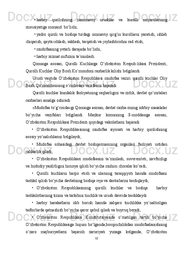   
• harbiy   qurilishning   zamonaviy   urushlar   va   kurolli   mojarolarning
xususiyatiga monand  bo‘lishi;
• yadro   quroli   va   boshqa   turdagi   ommaviy   qirg‘in   kurollarni   yaratish,   ishlab
chiqarish, qayta ishlash, saklash, tarqatish va joylashtirishni rad etish;
• mudofaaning yetarli darajada bo‘lishi;
• harbiy xizmat nufuzini ta’minlash.
Qonunga   asosan,   Qurolli   Kuchlarga   O‘zbekiston   Respub-likasi   Prezidenti,
Qurolli Kuchlar Oliy Bosh Ko‘mondoni raxbarlik kilishi belgilandi.
Urush   vaqtida   O ‘ zbekiston   Respublikasi   mudofaa   vaziri   qurolli   kuchlar   Oliy
Bosh   Qo ‘ mondonining   o ‘ rinbosari   vazifasini   bajaradi .
Qurolli kuchlar kundalik faoliyatining raqbarligini va-zirlik, davlat qo‘mitalari
raxbarlari amalga oshiradi.
«Mudofaa to‘g‘risida»gi Qonunga asosan, davlat raxba-rining xdrbiy masalalar
bo‘yicha   vazifalari   belgilandi.   Mazkur   konunning   8-moddasiga   asosan,
O‘zbekiston Respublikasi Prezidenti quyidagi vakolatlarni bajaradi:
• O‘zbekiston   Respublikasining   mudofaa   siyosati   va   harbiy   qurilishning
asosiy yo‘nalishlarini belgilaydi;
• Mudofaa   sohasidagi   davlat   boshqarmasining   organlari   faoliyati   ustidan
rahbarlik qiladi;
• O‘zbekiston   Respublikasi   mudofaasini   ta’minlash,   suvereniteti,   xavfsizligi
va hududiy yaxlitligini himoya qilish bo‘yicha muhim choralar ko‘radi;
• Qurolli   kuchlarni   barpo   etish   va   ularning   taraqqiyoti   hamda   mudofaani
tashkil qilish bo‘yicha davlatning boshqa reja va dasturlarini tasdiqlaydi;
• O‘zbekiston   Respublikasining   qurolli   kuchlar   va   boshqa     harbiy
tashkilotlarning tizimi va tarkibini tinchlik va urush davrida tasdiklaydi
• harbiy   harakatlarni   olib   borish   hamda   xalqaro   tinchlikka   yo‘naltirilgan
tadbirlarda qatnashish bo‘yicha qaror qabul qiladi va buyruq beradi;
• O‘zbekiston   Respublikasi   Konstitutsiyasida   o‘rnatilgan   tartib   bo‘yicha
O‘zbekiston   Respublikasiga   hujum   bo‘lganda,bosqinchilikdan   mudofaalanishning
o‘zaro   majburiyatlarni   bajarish   zaruriyati   yuzaga   kelganda,   O‘zbekiston
12 