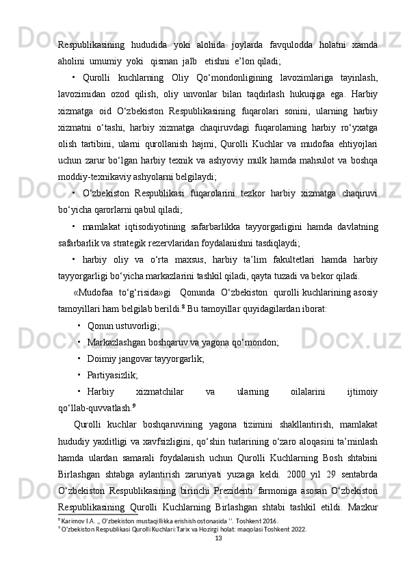 Respublikasining   hududida   yoki   alohida   joylarda   favqulodda   holatni   xamda
aholini  umumiy  yoki   qisman  jalb   etishni  e’lon qiladi;
• Qurolli   kuchlarning   Oliy   Qo‘mondonligining   lavozimlariga   tayinlash,
lavozimidan   ozod   qilish,   oliy   unvonlar   bilan   taqdirlash   hukuqiga   ega.   Harbiy
xizmatga   oid   O‘zbekiston   Respublikasining   fuqarolari   sonini,   ularning   harbiy
xizmatni   o‘tashi,   harbiy   xizmatga   chaqiruvdagi   fuqarolarning   harbiy   ro‘yxatga
olish   tartibini,   ularni   qurollanish   hajmi,   Qurolli   Kuchlar   va   mudofaa   ehtiyojlari
uchun   zarur   bo‘lgan   harbiy   texnik   va   ashyoviy   mulk   hamda   mahsulot   va   boshqa
moddiy-texnikaviy ashyolarni belgilaydi;
• O‘zbekiston   Respublikasi   fuqarolarini   tezkor   harbiy   xizmatga   chaqiruvi
bo‘yicha qarorlarni qabul qiladi;
• mamlakat   iqtisodiyotining   safarbarlikka   tayyorgarligini   hamda   davlatning
safarbarlik va strategik rezervlaridan foydalanishni tasdiqlaydi;
• harbiy   oliy   va   o‘rta   maxsus,   harbiy   ta’lim   fakultetlari   hamda   harbiy
tayyorgarligi bo‘yicha markazlarini tashkil qiladi, qayta tuzadi va bekor qiladi.
«Mudofaa   to‘g‘risida»gi     Qonunda   O‘zbekiston   qurolli kuchlarining asosiy
tamoyillari ham belgilab berildi. 8
  Bu tamoyillar quyidagilardan iborat:
• Qonun ustuvorligi;
• Markazlashgan boshqaruv va yagona qo‘mondon;
• Doimiy jangovar tayyorgarlik;
• Partiyasizlik;
• Harbiy   xizmatchilar   va   ularning   oilalarini   ijtimoiy
qo‘llab-quvvatlash. 9
Qurolli   kuchlar   boshqaruvining   yagona   tizimini   shakllantirish,   mamlakat
hududiy yaxlitligi va xavfsizligini, qo‘shin turlarining o‘zaro aloqasini ta’minlash
hamda   ulardan   samarali   foydalanish   uchun   Qurolli   Kuchlarning   Bosh   shtabini
Birlashgan   shtabga   aylantirish   zaruriyati   yuzaga   keldi.   2000   yil   29   sentabrda
O‘zbekiston   Respublikasining   birinchi   Prezidenti   farmoniga   asosan   O‘zbekiston
Respublikasining   Qurolli   Kuchlarning   Birlashgan   shtabi   tashkil   etildi.   Mazkur
8
 Karimov I.A. ,, O’zbekiston mustaqillikka erishish ostonasida ‘’.  Toshkent 2016.
9
 O'zbekiston Respublikasi Qurolli Kuchlari:Tarix va Hozirgi holat: maqolasi Toshkent 2022.
13