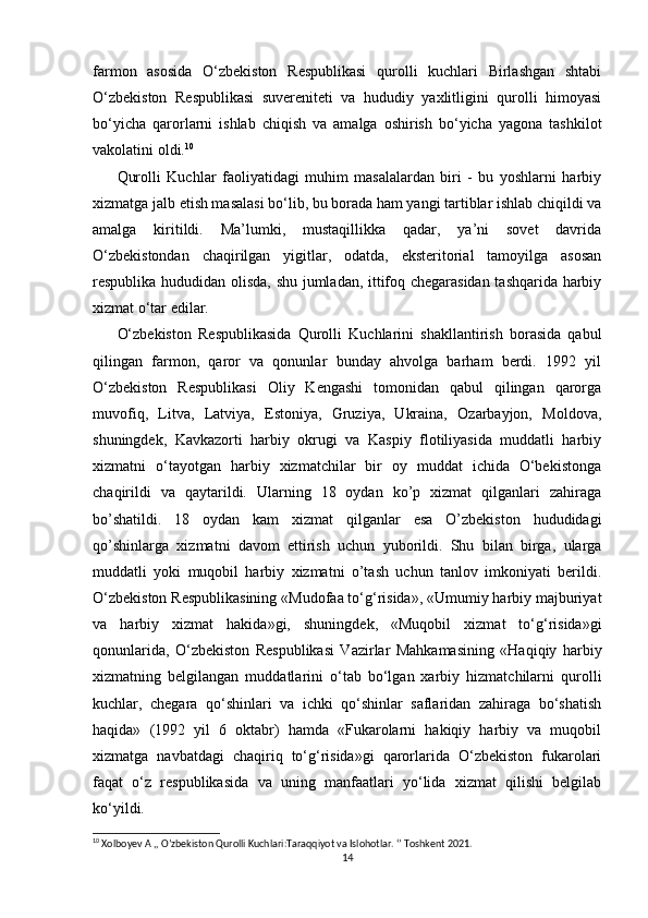   
farmon   asosida   O‘zbekiston   Respublikasi   qurolli   kuchlari   Birlashgan   shtabi
O‘zbekiston   Respublikasi   suvereniteti   va   hududiy   yaxlitligini   qurolli   himoyasi
bo‘yicha   qarorlarni   ishlab   chiqish   va   amalga   oshirish   bo‘yicha   yagona   tashkilot
vakolatini oldi. 10
Qurolli   Kuchlar   faoliyatidagi   muhim   masalalardan   biri   -   bu   yoshlarni   harbiy
xizmatga jalb etish masalasi bo‘lib, bu borada ham yangi tartiblar ishlab chiqildi va
amalga   kiritildi.   Ma’lumki,   mustaqillikka   qadar,   ya’ni   sovet   davrida
O‘zbekistondan   chaqirilgan   yigitlar,   odatda,   eksteritorial   tamoyilga   asosan
respublika hududidan olisda, shu jumladan, ittifoq chegarasidan tashqarida harbiy
xizmat o‘tar edilar.
O‘zbekiston   Respublikasida   Qurolli   Kuchlarini   shakllantirish   borasida   qabul
qilingan   farmon,   qaror   va   qonunlar   bunday   ahvolga   barham   berdi.   1992   yil
O‘zbekiston   Respublikasi   Oliy   Kengashi   tomonidan   qabul   qilingan   qarorga
muvofiq,   Litva,   Latviya,   Estoniya,   Gruziya,   Ukraina,   Ozarbayjon,   Moldova,
shuningdek,   Kavkazorti   harbiy   okrugi   va   Kaspiy   flotiliyasida   muddatli   harbiy
xizmatni   o‘tayotgan   harbiy   xizmatchilar   bir   oy   muddat   ichida   O‘bekistonga
chaqirildi   va   qaytarildi.   Ularning   18   oydan   ko’p   xizmat   qilganlari   zahiraga
bo’shatildi.   18   oydan   kam   xizmat   qilganlar   esa   O’zbekiston   hududidagi
qo’shinlarga   xizmatni   davom   ettirish   uchun   yuborildi.   Shu   bilan   birga,   ularga
muddatli   yoki   muqobil   harbiy   xizmatni   o’tash   uchun   tanlov   imkoniyati   berildi.
O‘zbekiston Respublikasining «Mudofaa to‘g‘risida», «Umumiy harbiy majburiyat
va   harbiy   xizmat   hakida»gi,   shuningdek,   «Muqobil   xizmat   to‘g‘risida»gi
qonunlarida,   O‘zbekiston   Respublikasi   Vazirlar   Mahkamasining   «Haqiqiy   harbiy
xizmatning   belgilangan   muddatlarini   o‘tab   bo‘lgan   xarbiy   hizmatchilarni   qurolli
kuchlar,   chegara   qo‘shinlari   va   ichki   qo‘shinlar   saflaridan   zahiraga   bo‘shatish
haqida»   (1992   yil   6   oktabr)   hamda   «Fukarolarni   hakiqiy   harbiy   va   muqobil
xizmatga   navbatdagi   chaqiriq   to‘g‘risida»gi   qarorlarida   O‘zbekiston   fukarolari
faqat   o‘z   respublikasida   va   uning   manfaatlari   yo‘lida   xizmat   qilishi   belgilab
ko‘yildi.
10
 Xolboyev A ,, O’zbekiston Qurolli Kuchlari:Taraqqiyot va Islohotlar. ‘’ Toshkent 2021.
14 