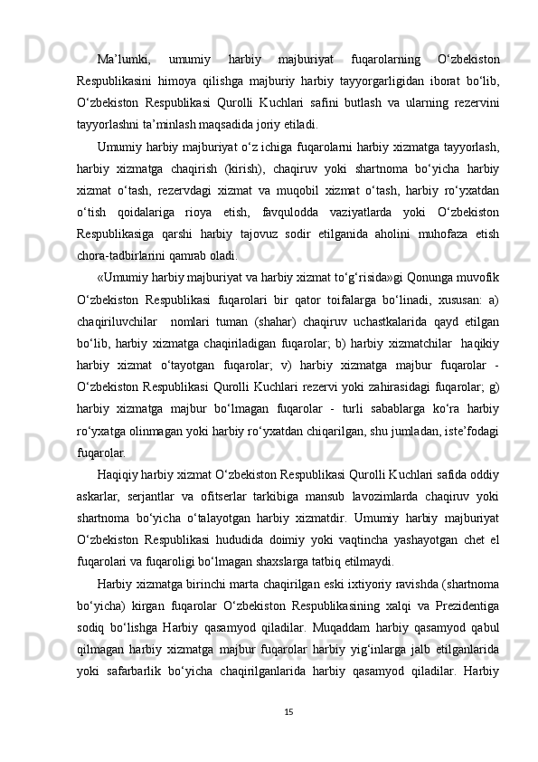 Ma’lumki,   umumiy   harbiy   majburiyat   fuqarolarning   O‘zbekiston
Respublikasini   himoya   qilishga   majburiy   harbiy   tayyorgarligidan   iborat   bo‘lib,
O‘zbekiston   Respublikasi   Qurolli   Kuchlari   safini   butlash   va   ularning   rezervini
tayyorlashni ta’minlash maqsadida joriy etiladi.
Umumiy harbiy majburiyat o‘z ichiga fuqarolarni harbiy xizmatga tayyorlash,
harbiy   xizmatga   chaqirish   (kirish),   chaqiruv   yoki   shartnoma   bo‘yicha   harbiy
xizmat   o‘tash,   rezervdagi   xizmat   va   muqobil   xizmat   o‘tash,   harbiy   ro‘yxatdan
o‘tish   qoidalariga   rioya   etish,   favqulodda   vaziyatlarda   yoki   O‘zbekiston
Respublikasiga   qarshi   harbiy   tajovuz   sodir   etilganida   aholini   muhofaza   etish
chora-tadbirlarini qamrab oladi.
«Umumiy harbiy majburiyat va harbiy xizmat to‘g‘risida»gi Qonunga muvofik
O‘zbekiston   Respublikasi   fuqarolari   bir   qator   toifalarga   bo‘linadi,   xususan:   a)
chaqiriluvchilar     nomlari   tuman   (shahar)   chaqiruv   uchastkalarida   qayd   etilgan
bo‘lib,   harbiy   xizmatga   chaqiriladigan   fuqarolar;   b)   harbiy   xizmatchilar     haqikiy
harbiy   xizmat   o‘tayotgan   fuqarolar;   v)   harbiy   xizmatga   majbur   fuqarolar   -
O‘zbekiston  Respublikasi  Qurolli  Kuchlari  rezervi  yoki  zahirasidagi  fuqarolar;  g)
harbiy   xizmatga   majbur   bo‘lmagan   fuqarolar   -   turli   sabablarga   ko‘ra   harbiy
ro‘yxatga olinmagan yoki harbiy ro‘yxatdan chiqarilgan, shu jumladan, iste’fodagi
fuqarolar.
Haqiqiy harbiy xizmat O‘zbekiston Respublikasi Qurolli Kuchlari safida oddiy
askarlar,   serjantlar   va   ofitserlar   tarkibiga   mansub   lavozimlarda   chaqiruv   yoki
shartnoma   bo‘yicha   o‘talayotgan   harbiy   xizmatdir.   Umumiy   harbiy   majburiyat
O‘zbekiston   Respublikasi   hududida   doimiy   yoki   vaqtincha   yashayotgan   chet   el
fuqarolari va fuqaroligi bo‘lmagan shaxslarga tatbiq etilmaydi.
Harbiy xizmatga birinchi marta chaqirilgan eski ixtiyoriy ravishda (shartnoma
bo‘yicha)   kirgan   fuqarolar   O‘zbekiston   Respublikasining   xalqi   va   Prezidentiga
sodiq   bo‘lishga   Harbiy   qasamyod   qiladilar.   Muqaddam   harbiy   qasamyod   qabul
qilmagan   harbiy   xizmatga   majbur   fuqarolar   harbiy   yig‘inlarga   jalb   etilganlarida
yoki   safarbarlik   bo‘yicha   chaqirilganlarida   harbiy   qasamyod   qiladilar.   Harbiy
15