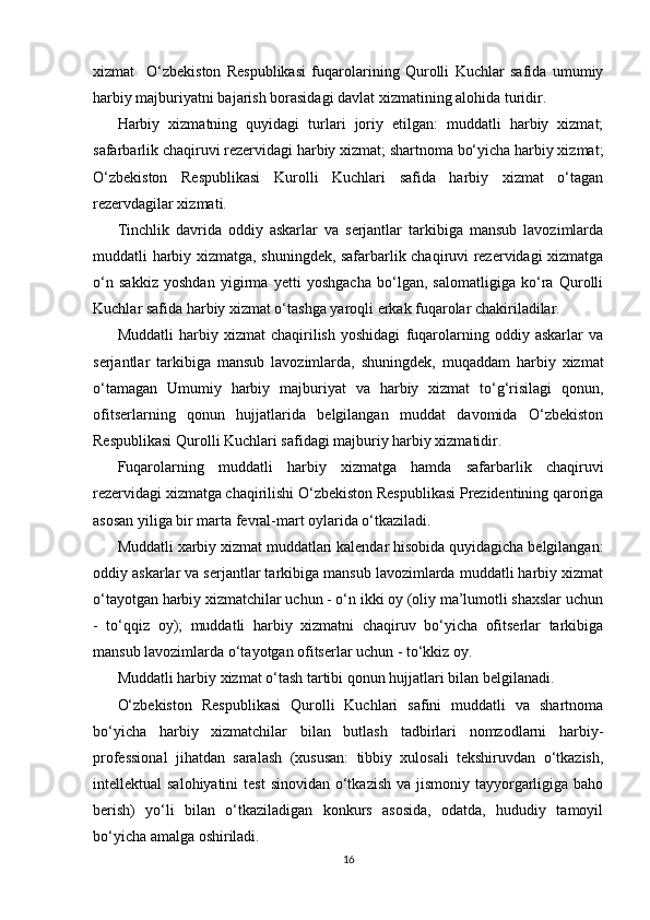   
xizmat     O‘zbekiston   Respublikasi   fuqarolarining   Qurolli   Kuchlar   safida   umumiy
harbiy majburiyatni bajarish borasidagi davlat xizmatining alohida turidir.
Harbiy   xizmatning   quyidagi   turlari   joriy   etilgan:   muddatli   harbiy   xizmat;
safarbarlik chaqiruvi rezervidagi harbiy xizmat; shartnoma bo‘yicha harbiy xizmat;
O‘zbekiston   Respublikasi   Kurolli   Kuchlari   safida   harbiy   xizmat   o‘tagan
rezervdagilar xizmati.
Tinchlik   davrida   oddiy   askarlar   va   serjantlar   tarkibiga   mansub   lavozimlarda
muddatli harbiy xizmatga, shuningdek, safarbarlik chaqiruvi rezervidagi xizmatga
o‘n   sakkiz   yoshdan   yigirma   yetti   yoshgacha   bo‘lgan,   salomatligiga   ko‘ra   Qurolli
Kuchlar safida harbiy xizmat o‘tashga yaroqli erkak fuqarolar chakiriladilar.
Muddatli   harbiy   xizmat   chaqirilish   yoshidagi   fuqarolarning   oddiy   askarlar   va
serjantlar   tarkibiga   mansub   lavozimlarda,   shuningdek,   muqaddam   harbiy   xizmat
o‘tamagan   Umumiy   harbiy   majburiyat   va   harbiy   xizmat   to‘g‘risilagi   qonun,
ofitserlarning   qonun   hujjatlarida   belgilangan   muddat   davomida   O‘zbekiston
Respublikasi Qurolli Kuchlari safidagi majburiy harbiy xizmatidir.
Fuqarolarning   muddatli   harbiy   xizmatga   hamda   safarbarlik   chaqiruvi
rezervidagi xizmatga chaqirilishi O‘zbekiston Respublikasi Prezidentining qaroriga
asosan yiliga bir marta fevral-mart oylarida o‘tkaziladi.
Muddatli xarbiy xizmat muddatlari kalendar hisobida quyidagicha belgilangan:
oddiy askarlar va serjantlar tarkibiga mansub lavozimlarda muddatli harbiy xizmat
o‘tayotgan harbiy xizmatchilar uchun - o‘n ikki oy (oliy ma’lumotli shaxslar uchun
-   to‘qqiz   oy);   muddatli   harbiy   xizmatni   chaqiruv   bo‘yicha   ofitserlar   tarkibiga
mansub lavozimlarda o‘tayotgan ofitserlar uchun - to‘kkiz oy.
Muddatli harbiy xizmat o‘tash tartibi qonun hujjatlari bilan belgilanadi.
O‘zbekiston   Respublikasi   Qurolli   Kuchlari   safini   muddatli   va   shartnoma
bo‘yicha   harbiy   xizmatchilar   bilan   butlash   tadbirlari   nomzodlarni   harbiy-
professional   jihatdan   saralash   (xususan:   tibbiy   xulosali   tekshiruvdan   o‘tkazish,
intellektual  salohiyatini  test  sinovidan o‘tkazish va  jismoniy  tayyorgarligiga baho
berish)   yo‘li   bilan   o‘tkaziladigan   konkurs   asosida,   odatda,   hududiy   tamoyil
bo‘yicha amalga oshiriladi.
16 