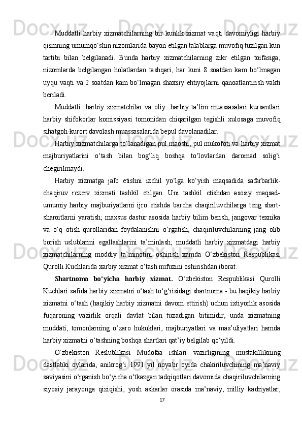   
Muddatli   harbiy   xizmatchilarning   bir   kunlik   xizmat   vaqti   davomiyligi   harbiy
qismning umumqo‘shin nizomlarida bayon etilgan talablarga muvofiq tuzilgan kun
tartibi   bilan   belgilanadi.   Bunda   harbiy   xizmatchilarning   zikr   etilgan   toifasiga,
nizomlarda   belgilangan   holatlardan   tashqari,   har   kuni   8   soatdan   kam   bo‘lmagan
uyqu vaqti va 2 soatdan kam bo‘lmagan shaxsiy ehtiyojlarni qanoatlantirish vakti
beriladi.
Muddatli     harbiy   xizmatchilar   va   oliy     harbiy   ta’lim   muassasalari   kursantlari
harbiy   shifokorlar   komissiyasi   tomonidan   chiqarilgan   tegishli   xulosaga   muvofiq
sihatgoh-kurort davolash muassasalarida bepul davolanadilar.
Harbiy xizmatchilarga to‘lanadigan pul maoshi, pul mukofoti va harbiy xizmat
majburiyatlarini   o‘tash   bilan   bog‘liq   boshqa   to‘lovlardan   daromad   solig‘i
chegirilmaydi.
Harbiy   xizmatga   jalb   etishni   izchil   yo‘lga   ko‘yish   maqsadida   safarbarlik-
chaqiruv   rezerv   xizmati   tashkil   etilgan.   Uni   tashkil   etishdan   asosiy   maqsad-
umumiy   harbiy   majburiyatlarni   ijro   etishda   barcha   chaqiriluvchilarga   teng   shart-
sharoitlarni  yaratish;   maxsus   dastur   asosida  harbiy  bilim  berish,   jangovar  texnika
va   o‘q   otish   qurollaridan   foydalanishni   o‘rgatish,   chaqiriluvchilarning   jang   olib
borish   uslublarini   egallashlarini   ta’minlash;   muddatli   harbiy   xizmatdagi   harbiy
xizmatchilarning   moddiy   ta’minotini   oshirish   xamda   O‘zbekiston   Respublikasi
Qurolli Kuchlarida xarbiy xizmat o‘tash nufuzini oshirishdan iborat.
Shartnoma   bo‘yicha   harbiy   xizmat.   O‘zbekiston   Respublikasi   Qurolli
Kuchlari safida harbiy xizmatni o‘tash to‘g‘risidagi shartnoma - bu haqikiy harbiy
xizmatni o‘tash (haqikiy harbiy xizmatni  davom ettirish) uchun ixtiyorlik asosida
fuqaroning   vazirlik   orqali   davlat   bilan   tuzadigan   bitimidir,   unda   xizmatning
muddati,   tomonlarning   o‘zaro   hukuklari,   majburiyatlari   va   mas’uliyatlari   hamda
harbiy xizmatni o‘tashning boshqa shartlari qat’iy belgilab qo‘yildi.
O‘zbekiston   Reslublikasi   Mudofaa   ishlari   vazirligining   mustakillikning
dastlabki   oylarida,   anikrog‘i   1991   yil   noyabr   oyida   chakiriluvchining   ma’naviy
saviyasini o‘rganish bo‘yicha o‘tkazgan tadqiqotlari davomida chaqiriluvchilarning
siyosiy   jarayonga   qiziqishi,   yosh   askarlar   orasida   ma’naviy,   milliy   kadriyatlar,
17 