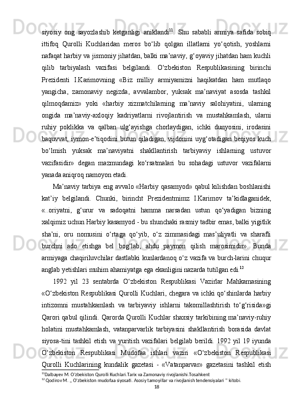   
siyosiy   ong   sayozlashib   ketganligi   aniklandi 11
.   Shu   sababli   armiya   safida   sobiq
ittifoq   Qurolli   Kuchlaridan   meros   bo‘lib   qolgan   illatlarni   yo‘qotish,   yoshlarni
nafaqat harbiy va jismoniy jihatdan, balki ma’naviy, g‘oyaviy jihatdan ham kuchli
qilib   tarbiyalash   vazifasi   belgilandi.   O‘zbekiston   Respublikasining   birinchi
Prezidenti   I.Karimovning   «Biz   milliy   armiyamizni   haqikatdan   ham   mutlaqo
yangicha,   zamonaviy   negizda,   avvalambor,   yuksak   ma’naviyat   asosda   tashkil
qilmoqdamiz»   yoki   «harbiy   xizmatchilarning   ma’naviy   salohiyatini,   ularning
ongida   ma’naviy-axloqiy   kadriyatlarni   rivojlantirish   va   mustahkamlash,   ularni
ruhiy   poklikka   va   qalban   ulg‘ayishga   chorlaydigan,   ichki   dunyosini,   irodasini
baquvvat,   iymon-e’tiqodini   butun  qiladigan,   vijdonini   uyg‘otadigan  beqiyos   kuch
bo‘lmish   yuksak   ma’naviyatni   shakllantirish   tarbiyaviy   ishlarning   ustuvor
vazifasidir»   degan   mazmundagi   ko‘rsatmalari   bu   sohadagi   ustuvor   vazifalarni
yanada aniqroq namoyon etadi.
Ma’naviy tarbiya eng avvalo «Harbiy qasamyod» qabul kilishdan boshlanishi
kat’iy   belgilandi.   Chunki,   birincht   Prezidentmimz   I.Karimov   ta’kidlaganidek,
«..oriyatni,   g‘urur   va   sadoqatni   hamma   narsadan   ustun   qo‘yadigan   bizning
xalqimiz uchun Harbiy kasamyod - bu shunchaki rasmiy tadbir emas, balki yigitlik
sha’ni,   oru   nomusini   o‘rtaga   qo‘yib,   o‘z   zimmasidagi   mas’uliyatli   va   sharafli
burchni   ado   etishga   bel   bog‘lab,   ahdu   paymon   qilish   marosimidir».   Bunda
armiyaga chaqiriluvchilar dastlabki kunlardanoq o‘z vazifa va burch-larini chuqur
anglab yetishlari muhim ahamiyatga ega ekanligini nazarda tutilgan edi. 12
1992   yil   23   sentabrda   O‘zbekiston   Respublikasi   Vazirlar   Mahkamasining
«O‘zbekiston Respublikasi Qurolli Kuchlari, chegara va ichki qo‘shinlarda harbiy
intizomni   mustahkamlash   va   tarbiyaviy   ishlarni   takomillashtirish   to‘g‘risida»gi
Qarori qabul qilindi. Qarorda Qurolli Kuchlar shaxsiy tarkibining ma’naviy-ruhiy
holatini   mustahkamlash,   vatanparvarlik   tarbiyasini   shakllantirish   borasida   davlat
siyosa-tini   tashkil   etish   va   yuritish   vazifalari   belgilab   berildi.   1992   yil   19   iyunda
O‘zbekiston   Respublikasi   Mudofaa   ishlari   vaziri   «O‘zbekiston   Respublikasi
Qurolli   Kuchlarining   kundalik   gazetasi   -   «Vatanparvar»   gazetasini   tashkil   etish
11
Dalbayev M. O’zbekiston Qurolli Kuchlari.Tarix va Zamonaviy rivojlanishi.Tosahkent 
12
 Qodirov M. ,, O’zbekiston mudofaa siyosati. Asosiy tamoyillar va rivojlanish tendensiyalari ‘’ kitobi.
18 