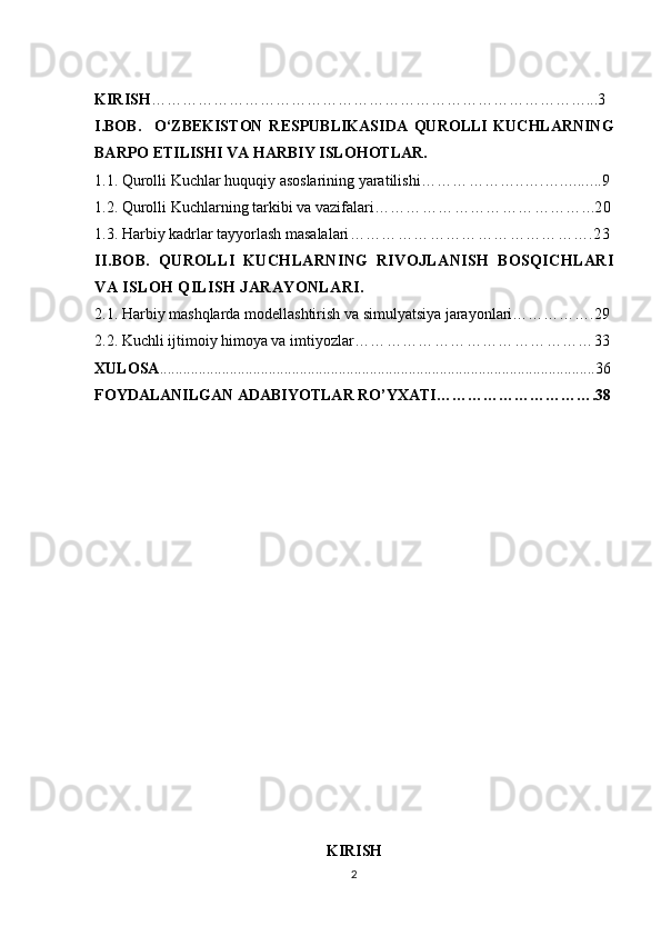   
KIRISH …………………………………………………………………………...3
I.BOB.     O‘ZBEKISTON   RESPUBLIKASIDA   QUROLLI   KUCHLARNING
BARPO ETILISHI VA HARBIY ISLOHOTLAR.
1.1. Qurolli Kuchlar huquqiy asoslarining yaratilishi ………………..….…..........9
1.2. Qurolli Kuchlarning tarkibi va vazifalari …………………………………...20
1.3. Harbiy kadrlar tayyorlash masalalari ……………………………………….23
II.BOB.   QUROLLI   KUCHLARNING   RIVOJLANISH   BOSQICHLARI
VA ISLOH QILISH JARAYONLARI.
2.1. Harbiy mashqlarda modellashtirish va simulyatsiya jarayonlari…………….29
2.2. Kuchli ijtimoiy himoya va imtiyozlar ………………………………………33
XULOSA ................................................................................................................36
FOYDALANILGAN ADABIYOTLAR RO’YXATI………………………….38
KIRISH
2 