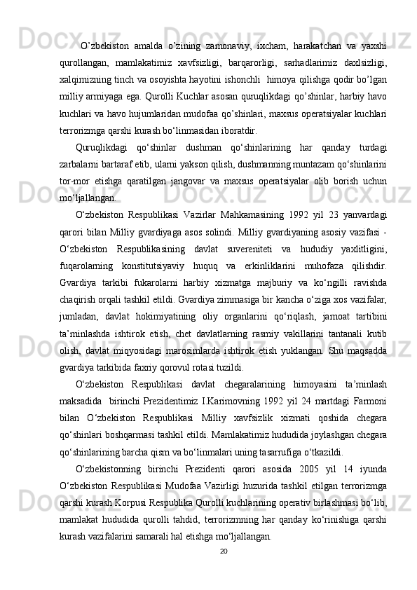 O’zbekiston   amalda   o’zining   zamonaviy,   ixcham,   harakatchan   va   yaxshi
qurollangan,   mamlakatimiz   xavfsizligi,   barqarorligi,   sarhadlarimiz   daxlsizligi,
xalqimizning tinch va osoyishta hayotini ishonchli   himoya qilishga qodir bo’lgan
milliy armiyaga ega. Qurolli Kuchlar asosan quruqlikdagi qo’shinlar, harbiy havo
kuchlari va havo hujumlaridan mudofaa qo’shinlari, maxsus operatsiyalar kuchlari
terrorizmga qarshi kurash bo‘linmasidan iboratdir.
Quruqlikdagi   qo‘shinlar   dushman   qo‘shinlarining   har   qanday   turdagi
zarbalarni bartaraf etib, ularni yakson qilish, dushmanning muntazam qo‘shinlarini
tor-mor   etishga   qaratilgan   jangovar   va   maxsus   operatsiyalar   olib   borish   uchun
mo‘ljallangan.
O‘zbekiston   Respublikasi   Vazirlar   Mahkamasining   1992   yil   23   yanvardagi
qarori   bilan   Milliy   gvardiyaga   asos   solindi.   Milliy   gvardiyaning   asosiy   vazifasi   -
O‘zbekiston   Respublikasining   davlat   suvereniteti   va   hududiy   yaxlitligini,
fuqarolarning   konstitutsiyaviy   huquq   va   erkinliklarini   muhofaza   qilishdir.
Gvardiya   tarkibi   fukarolarni   harbiy   xizmatga   majburiy   va   ko‘ngilli   ravishda
chaqirish orqali tashkil etildi. Gvardiya zimmasiga bir kancha o‘ziga xos vazifalar,
jumladan,   davlat   hokimiyatining   oliy   organlarini   qo‘riqlash,   jamoat   tartibini
ta’minlashda   ishtirok   etish,   chet   davlatlarning   rasmiy   vakillarini   tantanali   kutib
olish,   davlat   miqyosidagi   marosimlarda   ishtirok   etish   yuklangan.   Shu   maqsadda
gvardiya tarkibida faxriy qorovul rotasi tuzildi.
O‘zbekiston   Respublikasi   davlat   chegaralarining   himoyasini   ta’minlash
maksadida     birinchi   Prezidentimiz   I.Karimovning   1992   yil   24   martdagi   Farmoni
bilan   O‘zbekiston   Respublikasi   Milliy   xavfsizlik   xizmati   qoshida   chegara
qo‘shinlari boshqarmasi tashkil etildi. Mamlakatimiz hududida joylashgan chegara
qo‘shinlarining barcha qism va bo‘linmalari uning tasarrufiga o‘tkazildi.
O‘zbekistonning   birinchi   Prezidenti   qarori   asosida   2005   yil   14   iyunda
O‘zbekiston   Respublikasi   Mudofaa   Vazirligi   huzurida   tashkil   etilgan   terrorizmga
qarshi kurash Korpusi Respublika Qurolli kuchlarining operativ birlashmasi bo‘lib,
mamlakat   hududida   qurolli   tahdid,   terrorizmning   har   qanday   ko‘rinishiga   qarshi
kurash vazifalarini samarali hal etishga mo‘ljallangan.
20