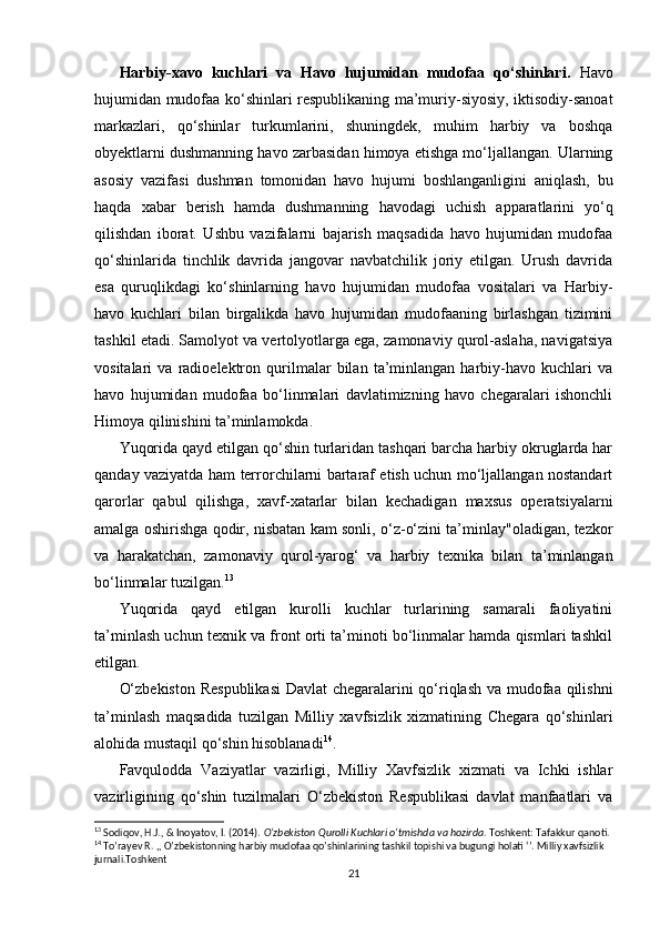   
Harbiy-xavo   kuchlari   va   Havo   hujumidan   mudofaa   qo‘shinlari.   Havo
hujumidan mudofaa ko‘shinlari respublikaning ma’muriy-siyosiy, iktisodiy-sanoat
markazlari,   qo‘shinlar   turkumlarini,   shuningdek,   muhim   harbiy   va   boshqa
obyektlarni dushmanning havo zarbasidan himoya etishga mo‘ljallangan. Ularning
asosiy   vazifasi   dushman   tomonidan   havo   hujumi   boshlanganligini   aniqlash,   bu
haqda   xabar   berish   hamda   dushmanning   havodagi   uchish   apparatlarini   yo‘q
qilishdan   iborat.   Ushbu   vazifalarni   bajarish   maqsadida   havo   hujumidan   mudofaa
qo‘shinlarida   tinchlik   davrida   jangovar   navbatchilik   joriy   etilgan.   Urush   davrida
esa   quruqlikdagi   ko‘shinlarning   havo   hujumidan   mudofaa   vositalari   va   Harbiy-
havo   kuchlari   bilan   birgalikda   havo   hujumidan   mudofaaning   birlashgan   tizimini
tashkil etadi. Samolyot va vertolyotlarga ega, zamonaviy qurol-aslaha, navigatsiya
vositalari   va   radioelektron   qurilmalar   bilan   ta’minlangan   harbiy-havo   kuchlari   va
havo   hujumidan   mudofaa   bo‘linmalari   davlatimizning   havo   chegaralari   ishonchli
Himoya qilinishini ta’minlamokda.
Yuqorida qayd etilgan qo‘shin turlaridan tashqari barcha harbiy okruglarda har
qanday vaziyatda ham terrorchilarni bartaraf etish uchun mo‘ljallangan nostandart
qarorlar   qabul   qilishga,   xavf-xatarlar   bilan   kechadigan   maxsus   operatsiyalarni
amalga oshirishga qodir, nisbatan kam sonli, o‘z-o‘zini ta’minlay"oladigan, tezkor
va   harakatchan,   zamonaviy   qurol-yarog‘   va   harbiy   texnika   bilan   ta’minlangan
bo‘linmalar tuzilgan. 13
Yuqorida   qayd   etilgan   kurolli   kuchlar   turlarining   samarali   faoliyatini
ta’minlash uchun texnik va front orti ta’minoti bo‘linmalar hamda qismlari tashkil
etilgan.
O‘zbekiston Respublikasi  Davlat chegaralarini qo‘riqlash va mudofaa qilishni
ta’minlash   maqsadida   tuzilgan   Milliy   xavfsizlik   xizmatining   Chegara   qo‘shinlari
alohida mustaqil qo‘shin hisoblanadi 14
.
Favqulodda   Vaziyatlar   vazirligi,   Milliy   Xavfsizlik   xizmati   va   Ichki   ishlar
vazirligining   qo‘shin   tuzilmalari   O‘zbekiston   Respublikasi   davlat   manfaatlari   va
13
 Sodiqov, H.J., & Inoyatov, I. (2014).  O‘zbekiston Qurolli Kuchlari o‘tmishda va hozirda . Toshkent: Tafakkur qanoti.
14
 To’rayev R. ,, O’zbekistonning harbiy mudofaa qo’shinlarining tashkil topishi va bugungi holati ‘’. Milliy xavfsizlik 
jurnali.Toshkent 
21 