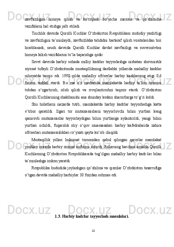 xavfsizligini   himoya   qilish   va   ko‘riqlash   bo‘yicha   maxsus   va   qo‘shimcha
vazifalarni hal etishga jalb etiladi.
Tinchlik davrida Qurolli Kuchlar O‘zbekiston Respublikasi  xududiy yaxlitligi
va xavfsizligini ta’minlaydi, xavfsizlikka tahdidni bartaraf qilish vositalaridan biri
hisoblanadi,   urush   davrida   Qurolli   Kuchlar   davlat   xavfsizligi   va   suverinitetini
himoya kilish vazifalarini to‘la bajarishga qodir.
Sovet   davrida   harbiy   sohada   milliy   kadrlar   tayyorlashga   nisbatan   shovinistik
siyosat   tufayli   O‘zbekistonda   mustaqillikning   dastlabki   yillarida   mahalliy   kadrlar
nihoyatda   tanqis   edi.   1990   yilda   mahalliy   ofitserlar   harbiy   kadrlarning   atigi   0,6
foizini   tashkil   etardi.   Bu   esa   o‘z   navbatida   mamlakatda   harbiy   ta’lim   tizimini
tubdan   o‘zgartirish,   isloh   qilish   va   rivojlantirishni   taqozo   etardi.   O‘zbekiston
Qurolli Kuchlarining shakllanishi ana shunday keskin sharoitlarga to‘g‘ri keldi.
Shu   holatlarni   nazarda   tutib,   mamlakatda   harbiy   kadrlar   tayyorlashga   katta
e’tibor   qaratildi.   Ilgari   tor   mutaxassislarni   tayyorlovchi   bilim   yurtlari   keng
qamrovli   mutaxassislar   tayyorlaydigan   bilim   yurtlariga   aylantirildi,   yangi   bilim
yurtlari   ochildi,   fuqarolik   oliy   o‘quv   muassasalari   harbiy   kafedralarida   zahira
ofitserlari mutaxassisliklari ro‘yxati qayta ko‘rib chiqildi.
Mustaqillik   yillari   hukumat   tomonidan   qabul   qilingan   qarorlar   mamlakat
yoshlari orasida harbiy xizmat nufuzini oshirdi. Bularning barchasi amalda Qurolli
Kuchlarning   O‘zbekiston   Respublikasida   tug‘ilgan   mahalliy   harbiy   kadr-lar   bilan
ta’minlashga imkon yaratdi.
Respublika hududida joylashgan qo‘shilma va qismlar O‘zbekiston tasarrufiga
o‘tgan davrda mahalliy harbiylar 30 foizdan oshmas edi.
                        
                        1.3. Harbiy kadrlar tayyorlash masalalari.
22