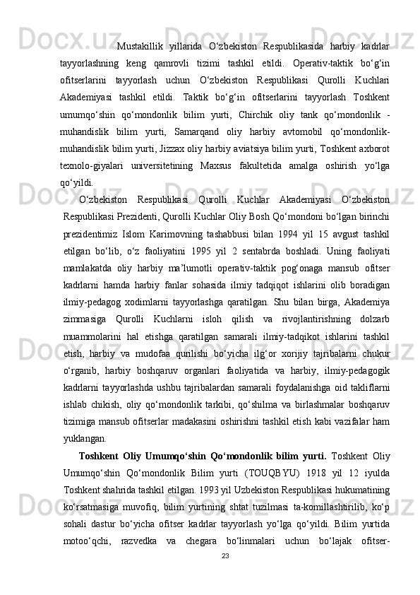   
                  Mustakillik   yillarida   O‘zbekiston   Respublikasida   harbiy   kadrlar
tayyorlashning   keng   qamrovli   tizimi   tashkil   etildi.   Operativ-taktik   bo‘g‘in
ofitserlarini   tayyorlash   uchun   O‘zbekiston   Respublikasi   Qurolli   Kuchlari
Akademiyasi   tashkil   etildi.   Taktik   bo‘g‘in   ofitserlarini   tayyorlash   Toshkent
umumqo‘shin   qo‘mondonlik   bilim   yurti,   Chirchik   oliy   tank   qo‘mondonlik   -
muhandislik   bilim   yurti,   Samarqand   oliy   harbiy   avtomobil   qo‘mondonlik-
muhandislik bilim yurti, Jizzax oliy harbiy aviatsiya bilim yurti, Toshkent axborot
texnolo-giyalari   universitetining   Maxsus   fakultetida   amalga   oshirish   yo‘lga
qo‘yildi.
O‘zbekiston   Respublikasi   Qurolli   Kuchlar   Akademiyasi   O‘zbekiston
Respublikasi Prezidenti, Qurolli Kuchlar Oliy Bosh Qo‘mondoni bo‘lgan birinchi
prezidentimiz   Islom   Karimovning   tashabbusi   bilan   1994   yil   15   avgust   tashkil
etilgan   bo‘lib,   o‘z   faoliyatini   1995   yil   2   sentabrda   boshladi.   Uning   faoliyati
mamlakatda   oliy   harbiy   ma’lumotli   operativ-taktik   pog‘onaga   mansub   ofitser
kadrlarni   hamda   harbiy   fanlar   sohasida   ilmiy   tadqiqot   ishlarini   olib   boradigan
ilmiy-pedagog   xodimlarni   tayyorlashga   qaratilgan.   Shu   bilan   birga,   Akademiya
zimmasiga   Qurolli   Kuchlarni   isloh   qilish   va   rivojlantirishning   dolzarb
muammolarini   hal   etishga   qaratilgan   samarali   ilmiy-tadqikot   ishlarini   tashkil
etish,   harbiy   va   mudofaa   qurilishi   bo‘yicha   ilg‘or   xorijiy   tajribalarni   chukur
o‘rganib,   harbiy   boshqaruv   organlari   faoliyatida   va   harbiy,   ilmiy-pedagogik
kadrlarni   tayyorlashda   ushbu   tajribalardan   samarali   foydalanishga   oid   takliflarni
ishlab   chikish,   oliy   qo‘mondonlik   tarkibi,   qo‘shilma   va   birlashmalar   boshqaruv
tizimiga mansub ofitserlar madakasini  oshirishni  tashkil  etish kabi vazifalar  ham
yuklangan.
Toshkent   Oliy   Umumqo‘shin   Qo‘mondonlik   bilim   yurti.   Toshkent   Oliy
Umumqo‘shin   Qo‘mondonlik   Bilim   yurti   (TOUQBYU)   1918   yil   12   iyulda
Toshkent shahrida tashkil etilgan. 1993 yil Uzbekiston Respublikasi hukumatining
ko‘rsatmasiga   muvofiq,   bilim   yurtining   shtat   tuzilmasi   ta-komillashtirilib,   ko‘p
sohali   dastur   bo‘yicha   ofitser   kadrlar   tayyorlash   yo‘lga   qo‘yildi.   Bilim   yurtida
motoo‘qchi,   razvedka   va   chegara   bo‘linmalari   uchun   bo‘lajak   ofitser-
23 