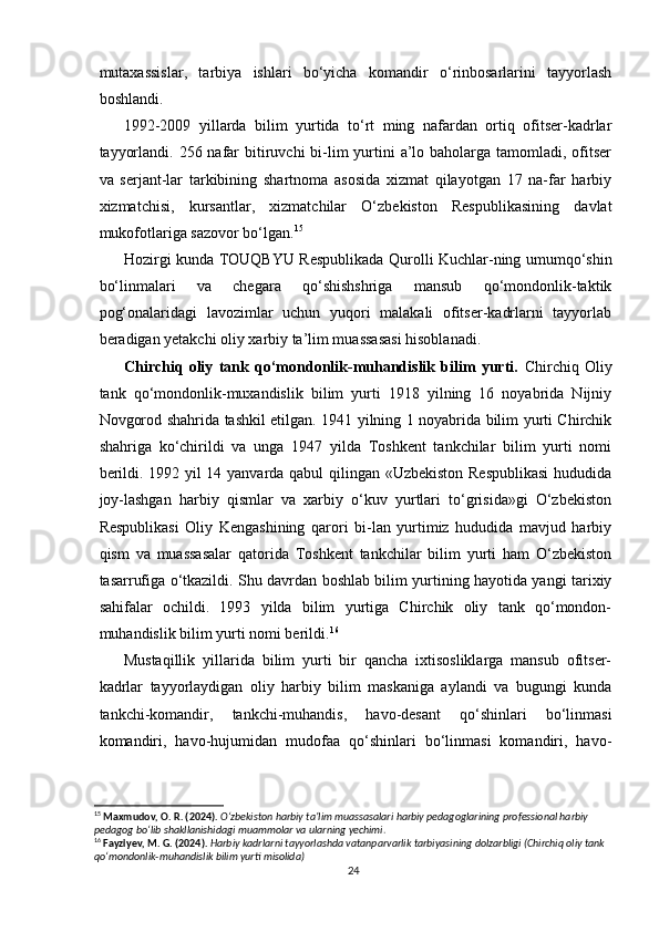 mutaxassislar,   tarbiya   ishlari   bo‘yicha   komandir   o‘rinbosarlarini   tayyorlash
boshlandi.
1992-2009   yillarda   bilim   yurtida   to‘rt   ming   nafardan   ortiq   ofitser-kadrlar
tayyorlandi. 256 nafar  bitiruvchi  bi-lim  yurtini  a’lo baholarga  tamomladi,  ofitser
va   serjant-lar   tarkibining   shartnoma   asosida   xizmat   qilayotgan   17   na-far   harbiy
xizmatchisi,   kursantlar,   xizmatchilar   O‘zbekiston   Respublikasining   davlat
mukofotlariga sazovor bo‘lgan. 15
Hozirgi kunda TOUQBYU Respublikada Qurolli Kuchlar-ning umumqo‘shin
bo‘linmalari   va   chegara   qo‘shishshriga   mansub   qo‘mondonlik-taktik
pog‘onalaridagi   lavozimlar   uchun   yuqori   malakali   ofitser-kadrlarni   tayyorlab
beradigan yetakchi oliy xarbiy ta’lim muassasasi hisoblanadi.
Chirchiq   oliy   tank   qo‘mondonlik-muhandislik   bilim   yurti.   Chirchiq   Oliy
tank   qo‘mondonlik-muxandislik   bilim   yurti   1918   yilning   16   noyabrida   Nijniy
Novgorod shahrida tashkil etilgan. 1941 yilning 1 noyabrida bilim yurti Chirchik
shahriga   ko‘chirildi   va   unga   1947   yilda   Toshkent   tankchilar   bilim   yurti   nomi
berildi. 1992 yil 14 yanvarda qabul qilingan «Uzbekiston Respublikasi  hududida
joy-lashgan   harbiy   qismlar   va   xarbiy   o‘kuv   yurtlari   to‘grisida»gi   O‘zbekiston
Respublikasi   Oliy   Kengashining   qarori   bi-lan   yurtimiz   hududida   mavjud   harbiy
qism   va   muassasalar   qatorida   Toshkent   tankchilar   bilim   yurti   ham   O‘zbekiston
tasarrufiga o‘tkazildi. Shu davrdan boshlab bilim yurtining hayotida yangi tarixiy
sahifalar   ochildi.   1993   yilda   bilim   yurtiga   Chirchik   oliy   tank   qo‘mondon-
muhandislik bilim yurti nomi berildi. 16
Mustaqillik   yillarida   bilim   yurti   bir   qancha   ixtisosliklarga   mansub   ofitser-
kadrlar   tayyorlaydigan   oliy   harbiy   bilim   maskaniga   aylandi   va   bugungi   kunda
tankchi-komandir,   tankchi-muhandis,   havo-desant   qo‘shinlari   bo‘linmasi
komandiri,   havo-hujumidan   mudofaa   qo‘shinlari   bo‘linmasi   komandiri,   havo-
15
  Maxmudov, O. R. (2024).   O‘zbekiston harbiy ta’lim muassasalari harbiy pedagoglarining professional harbiy 
pedagog bo‘lib shakllanishidagi muammolar va ularning yechimi .
16
  Fayziyev, M. G. (2024).   Harbiy kadrlarni tayyorlashda vatanparvarlik tarbiyasining dolzarbligi (Chirchiq oliy tank 
qo‘mondonlik-muhandislik bilim yurti misolida)
24