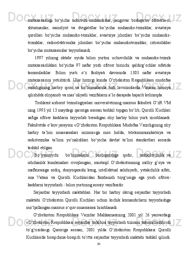   
mutaxassisligi   bo‘yicha   uchuvchi-muhandislar,   jangovar   boshqaruv   ofitserla-ri,
shturmanlar,   samolyot   va   dvigatellar   bo‘yicha   muhandis-texniklar,   aviatsiya
qurollari   bo‘yicha   muhandis-texniklar,   aviatsiya   jihozlari   bo‘yicha   muhandis-
texniklar,   radioelektronika   jihozlari   bo‘yicha   muhandiotexniklar,   ixtisosliklar
bo‘yicha mutaxassislar tayyorlanadi.
1997   yilning   oktabr   oyida   bilim   yurtini   uchuvchilik   va   muhandis-texnik
mutaxassisliklari   bo‘yicha   97   nafar   yosh   ofitser   birinchi   qaldirg‘ochlar   sifatida
tamomladilar.   Bilim   yurti   o‘z   faoliyati   davomida   1303   nafar   aviatsiya
mutaxassisini   yetishtirdi.   Ular   hozirgi   kunda   O‘zbekiston   Respublikasi   mudofaa
vazirligining   harbiy   qism   va   bo‘linmalarida   turli   lavozimlarda   Vatanni   himoya
qilishdek oliyjanob va mas’uliyatli vazifalarni a’lo darajada bajarib kelmoqda.
Toshkent axborot texnologiyalari universitetining maxsus fakulteti O‘zR VM
ning 1993 yil 13 maydagi qaroriga asosan tashkil topgan bo‘lib, Qurolli Kuchlari
safiga   ofitser   kadrlarni   tayyorlab   beradigan   oliy   harbiy   bilim   yurti   xisoblanadi.
Fakultetda o‘kuv jarayoni «O‘zbekiston Respublikasi Mudofaa Vazirligining oliy
harbiy   ta’lim   muassasalari   nizomi»ga   mos   holda,   telekommunikatsiya   va
radiotexnika   ta’limi   yo‘nalishlari   bo‘yicha   davlat   ta’lim   standartlari   asosida
tashkil etilgan.
Bo‘ysunuvchi       bo‘linmalarni       boshqarishga     qodir,       tashkilotchilik   va
ishchanlik   kunikmalari   rivojlangan,   mustaqil   O‘zbekistonning   milliy   g‘oya   va
mafkurasiga   sodiq,   dunyoqarashi   keng,   intellektual   salohiyatli,   yetakchilik   sifati,
ona   Vatani   va   Qurolli   Kuchlaridan   faxrlanish   tuyg‘usiga   ega   yosh   ofitser-
kadrlarni tayyorlash - bilim yurtining asosiy vazifasidir.
Serjantlar   tayyorlash   maktablari.   Har   bir   harbiy   okrug   serjantlar   tayyorlash
maktabi   O‘zbekiston   Qurolli   Kuchlari   uchun   kichik   komandirlarni   tayyorlashga
mo‘ljallangan maxsus o‘quv muassasasi hisoblanadi.
O‘zbekiston   Respublikasi   Vazirlar   Mahkamasining   2001   yil   26   yanvardagi
«O‘zbekiston Respublikasi serjantlar tarkibini tayyorlash tizimini takomillashtirish
to‘g‘risida»gi   Qaroriga   asosan,   2001   yilda   O‘zbekiston   Respublikasi   Qurolli
Kuchlarida bosqichma-bosqich to‘rtta ssrjantlar tayyorlash maktabi tashkil qilindi.
26 