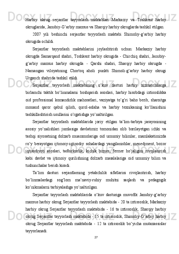 Harbiy   okrug   serjantlar   tayyorlash   maktablari   Markaziy   va   Toshkent   harbiy
okruglarida, Janubiy-G‘arbiy maxsus va Sharqiy harbiy okruglarda tashkil etilgan.
2007   yili   beshinchi   serjantlar   tayyorlash   maktabi   Shimoliy-g‘arbiy   harbiy
okrugida ochildi.
Serjantlar   tayyorlash   maktablarini   joylashtirish   uchun:   Markaziy   harbiy
okrugda Samarqand shahri, Toshkent  harbiy okrugida - Chirchiq shahri, Janubiy-
g‘arbiy   maxsus   harbiy   okrugda   -   Qarshi   shahri,   Sharqiy   harbiy   okrugda   -
Namangan   viloyatining   Chortoq   aholi   punkti   Shimoli-g‘arbiy   harbiy   okrugi
Urganch shahrida tashkil etildi.
Serjantlar   tayyorlash   maktabining   o‘kuv   dasturi   harbiy   xizmatchilarga
birlamchi   taktik   bo‘linmalarni   boshqarish   asoslari,   harbiy   hisobdagi   ixtisoslikka
oid   professional   komandirlik   mahoratlari,   vaziyatga   to‘g‘ri   baho   berib,   sharoitga
monand   qaror   qabul   qilish,   qurol-aslaha   va   harbiy   texnikaning   ko‘llanishini
tashkillashtirish usullarini o‘rgatishga yo‘naltirilgan.
Serjantlar   tayyorlash   maktablarida   joriy   etilgan   ta’lim-tarbiya   jarayonining
asosiy   yo‘nalishlari   jumlasiga   davlatimiz   tomonidan   olib   borilayetgan   ichki   va
tashqi   siyosatning   dolzarb   muammolariga   oid   umumiy   bilimlar,   mamlakatimizda
ro‘y   berayotgan   ijtimoiy-iqtisodiy   sohalardagi   yangilanishlar,   menedjment,   bozor
iqtisodiyoti   asoslari,   tadbirkorlik,   kichik   biznes,   fermer   ho‘jaligini   rivojlanirish
kabi   davlat   va   ijtimoiy   qurilishning   dolzarb   masalalariga   oid   umumiy   bilim   va
tushunchalar berish kiradi.
Ta’lim   dasturi   serjantlarning   yetakchilik   sifatlarini   rivojlantirish,   harbiy
bo‘linmalardagi   sog‘lom   ma’naviy-ruhiy   muhitni   saqlash   va   pedagogik
ko‘nikmalarni tarbiyalashga yo‘naltirilgan.
Serjantlar   tayyorlash   maktablarida   o‘kuv   dasturiga   muvofik   Janubiy-g‘arbiy
maxsus harbiy okrug Serjantlar tayyorlash maktabida - 20 ta ixtissoslik, Markaziy
harbiy   okrug   Serjantlar   tayyorlash   maktabida   -   16   ta   ixtissoslik,   Sharqiy   harbiy
okrug Serjantlar tayyorlash maktabida - 15 ta ixtissoslik, Shimoliy-G‘arbiy harbiy
okrug   Serjantlar   tayyorlash   maktabida   -   12   ta   ixtissoslik   bo‘yicha   mutaxassislar
tayyorlanadi.
27