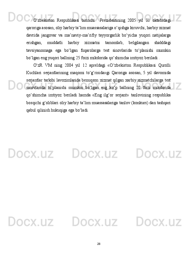   
O‘zbekiston   Respublikasi   birinchi     Prezidentining   2005   yil   31   oktabrdagi
qaroriga asosan, oliy harbiy ta’lim muassasalariga o‘qishga kiruvchi, harbiy xizmat
davrida   jangovar   va   ma’naviy-ma’rifiy   tayyorgarlik   bo‘yicha   yuqori   natijalarga
erishgan,   muddatli   harbiy   xizmatni   tamomlab,   belgilangan   shakldagi
tavsiyanomaga   ega   bo‘lgan   fuqarolarga   test   sinovlarida   to‘planishi   mumkin
bo‘lgan eng yuqori ballning 25 foizi mikdorida qo‘shimcha imtiyoz beriladi .
O‘zR   VM   ning   2004   yil   12   apreldagi   «O‘zbekiston   Respublikasi   Qurolli
Kuchlari   serjantlarining   maqomi   to‘g‘risida»gi   Qaroriga   asosan,   5   yil   davomida
serjantlar tarkibi lavozimlarida benuqson xizmat qilgan xarbiy xizmatchilarga test
sinovlarida   to‘planishi   mumkin   bo‘lgan   eng   ko‘p   ballning   20   foizi   mikdorida
qo‘shimcha   imtiyoz   beriladi   hamda   «Eng   ilg‘or   serjant»   tanlovining   respublika
bosqichi g‘oliblari oliy harbiy ta’lim muassasalariga tanlov (konkurs) dan tashqari
qabul qilinish hukuqiga ega bo‘ladi. 
           
28 