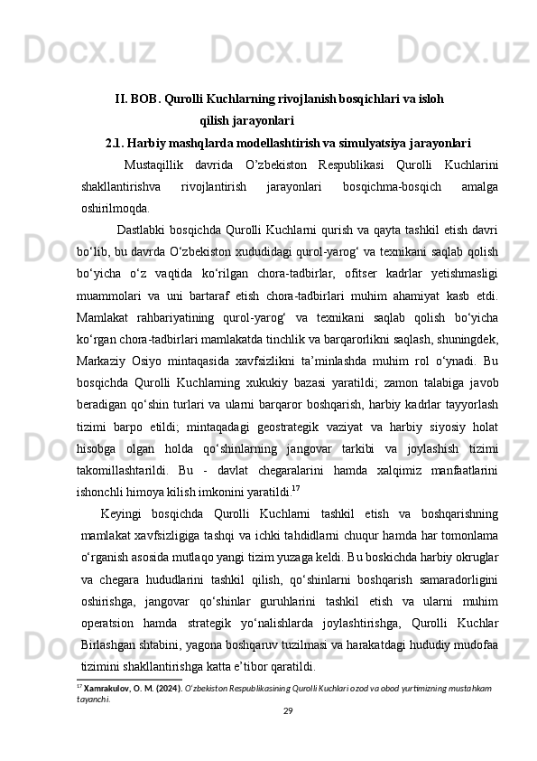   
             
            II. BOB. Qurolli Kuchlarning rivojlanish bosqichlari va isloh 
                                       qilish jarayonlari
         2.1. Harbiy mashqlarda modellashtirish va simulyatsiya jarayonlari
    Mustaqillik   davrida   O’zbekiston   Respublikasi   Qurolli   Kuchlarini
shakllantirishva   rivojlantirish   jarayonlari   bosqichma-bosqich   amalga
oshirilmoqda.
                 Dastlabki  bosqichda   Qurolli   Kuchlarni   qurish  va  qayta  tashkil   etish  davri
bo‘lib, bu davrda O‘zbekiston xududidagi qurol-yarog‘ va texnikani saqlab qolish
bo‘yicha   o‘z   vaqtida   ko‘rilgan   chora-tadbirlar,   ofitser   kadrlar   yetishmasligi
muammolari   va   uni   bartaraf   etish   chora-tadbirlari   muhim   ahamiyat   kasb   etdi.
Mamlakat   rahbariyatining   qurol-yarog‘   va   texnikani   saqlab   qolish   bo‘yicha
ko‘rgan chora-tadbirlari mamlakatda tinchlik va barqarorlikni saqlash, shuningdek,
Markaziy   Osiyo   mintaqasida   xavfsizlikni   ta’minlashda   muhim   rol   o‘ynadi.   Bu
bosqichda   Qurolli   Kuchlarning   xukukiy   bazasi   yaratildi;   zamon   talabiga   javob
beradigan  qo‘shin   turlari   va  ularni   barqaror   boshqarish,  harbiy  kadrlar  tayyorlash
tizimi   barpo   etildi;   mintaqadagi   geostrategik   vaziyat   va   harbiy   siyosiy   holat
hisobga   olgan   holda   qo‘shinlarning   jangovar   tarkibi   va   joylashish   tizimi
takomillashtarildi.   Bu   -   davlat   chegaralarini   hamda   xalqimiz   manfaatlarini
ishonchli himoya kilish imkonini yaratildi. 17
Keyingi   bosqichda   Qurolli   Kuchlarni   tashkil   etish   va   boshqarishning
mamlakat xavfsizligiga tashqi  va ichki tahdidlarni  chuqur  hamda har  tomonlama
o‘rganish asosida mutlaqo yangi tizim yuzaga keldi. Bu boskichda harbiy okruglar
va   chegara   hududlarini   tashkil   qilish,   qo‘shinlarni   boshqarish   samaradorligini
oshirishga,   jangovar   qo‘shinlar   guruhlarini   tashkil   etish   va   ularni   muhim
operatsion   hamda   strategik   yo‘nalishlarda   joylashtirishga,   Qurolli   Kuchlar
Birlashgan shtabini, yagona boshqaruv tuzilmasi va harakatdagi hududiy mudofaa
tizimini shakllantirishga katta e’tibor qaratildi.
17
  Xamrakulov, O. M. (2024).   O‘zbekiston Respublikasining Qurolli Kuchlari ozod va obod yurtimizning mustahkam 
tayanchi .
29 