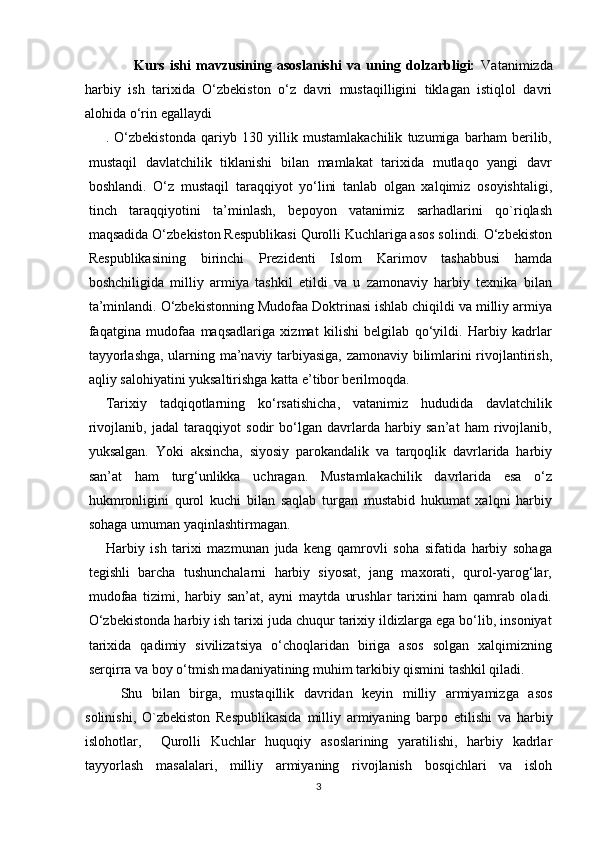   
                  Kurs   ishi   mavzusining   asoslanishi   va   uning   dolzarbligi:   Vatanimizda
harbiy   ish   tarixida   O‘zbekiston   o‘z   davri   mustaqilligini   tiklagan   istiqlol   davri
alohida o‘rin egallaydi  
.   O‘zbekistonda   qariyb   130   yillik   mustamlakachilik   tuzumiga   barham   berilib,
mustaqil   davlatchilik   tiklanishi   bilan   mamlakat   tarixida   mutlaqo   yangi   davr
boshlandi.   O‘z   mustaqil   taraqqiyot   yo‘lini   tanlab   olgan   xalqimiz   osoyishtaligi,
tinch   taraqqiyotini   ta’minlash,   bepoyon   vatanimiz   sarhadlarini   qo`riqlash
maqsadida O‘zbekiston Respublikasi Qurolli Kuchlariga asos solindi. O‘zbekiston
Respublikasining   birinchi   Prezidenti   Islom   Karimov   tashabbusi   hamda
boshchiligida   milliy   armiya   tashkil   etildi   va   u   zamonaviy   harbiy   texnika   bilan
ta’minlandi. O‘zbekistonning Mudofaa Doktrinasi ishlab chiqildi va milliy armiya
faqatgina   mudofaa   maqsadlariga   xizmat   kilishi   belgilab   qo‘yildi.   Harbiy   kadrlar
tayyorlashga, ularning ma’naviy tarbiyasiga, zamonaviy bilimlarini rivojlantirish,
aqliy salohiyatini yuksaltirishga katta e’tibor berilmoqda.
Tarixiy   tadqiqotlarning   ko‘rsatishicha,   vatanimiz   hududida   davlatchilik
rivojlanib,   jadal   taraqqiyot   sodir   bo‘lgan   davrlarda   harbiy   san’at   ham   rivojlanib,
yuksalgan.   Yoki   aksincha,   siyosiy   parokandalik   va   tarqoqlik   davrlarida   harbiy
san’at   ham   turg‘unlikka   uchragan.   Mustamlakachilik   davrlarida   esa   o‘z
hukmronligini   qurol   kuchi   bilan   saqlab   turgan   mustabid   hukumat   xalqni   harbiy
sohaga umuman yaqinlashtirmagan.
Harbiy   ish   tarixi   mazmunan   juda   keng   qamrovli   soha   sifatida   harbiy   sohaga
tegishli   barcha   tushunchalarni   harbiy   siyosat,   jang   maxorati,   qurol-yarog‘lar,
mudofaa   tizimi,   harbiy   san’at,   ayni   maytda   urushlar   tarixini   ham   qamrab   oladi.
O‘zbekistonda harbiy ish tarixi juda chuqur tarixiy ildizlarga ega bo‘lib, insoniyat
tarixida   qadimiy   sivilizatsiya   o‘choqlaridan   biriga   asos   solgan   xalqimizning
serqirra va boy o‘tmish madaniyatining muhim tarkibiy qismini tashkil qiladi.
Shu   bilan   birga,   mustaqillik   davridan   keyin   milliy   armiyamizga   asos
solinishi,   O`zbekiston   Respublikasida   milliy   armiyaning   barpo   etilishi   va   harbiy
islohotlar,     Qurolli   Kuchlar   huquqiy   asoslarining   yaratilishi,   harbiy   kadrlar
tayyorlash   masalalari,   milliy   armiyaning   rivojlanish   bosqichlari   va   isloh
3 