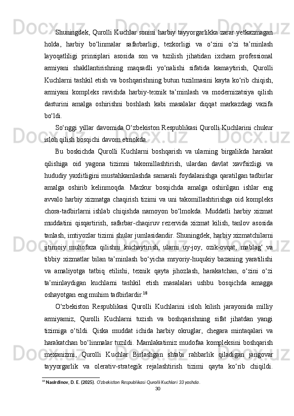   
Shuningdek, Qurolli Kuchlar sonini harbiy tayyorgarlikka zarar yetkazmagan
holda,   harbiy   bo‘linmalar   safarbarligi,   tezkorligi   va   o‘zini   o‘zi   ta’minlash
layoqatliligi   prinsiplari   asosida   son   va   tuzilish   jihatidan   ixcham   professional
armiyani   shakllantirishning   maqsadli   yo‘nalishi   sifatida   kamaytirish,   Qurolli
Kuchlarni tashkil etish va boshqarishning butun tuzilmasini  kayta ko‘rib chiqish,
armiyani   kompleks   ravishda   harbiy-texnik   ta’minlash   va   modernizatsiya   qilish
dasturini   amalga   oshirishni   boshlash   kabi   masalalar   diqqat   markazdagi   vazifa
bo‘ldi.
So‘nggi yillar davomida O‘zbekiston Respublikasi  Qurolli Kuchlarini chukur
isloh qilish bosqichi davom etmokda.
Bu   boskichda   Qurolli   Kuchlarni   boshqarish   va   ularning   birgalikda   harakat
qilishiga   oid   yagona   tizimni   takomillashtirish,   ulardan   davlat   xavfsizligi   va
hududiy yaxlitligini mustahkamlashda samarali foydalanishga qaratilgan tadbirlar
amalga   oshirib   kelinmoqda.   Mazkur   bosqichda   amalga   oshirilgan   ishlar   eng
avvalo harbiy xizmatga chaqirish tizimi  va uni  takomillashtirishga oid kompleks
chora-tadbirlarni   ishlab   chiqishda   namoyon   bo‘lmokda.   Muddatli   harbiy   xizmat
muddatini   qisqartirish,   safarbar-chaqiruv   rezervida   xizmat   kilish,   tanlov   asosida
tanlash, imtiyozlar tizimi shular jumlasidandir. Shuningdek, harbiy xizmatchilarni
ijtimoiy   muhofaza   qilishni   kuchaytirish,   ularni   uy-joy,   ozik-ovqat,   mablag‘   va
tibbiy   xizmatlar   bilan   ta’minlash   bo‘yicha   msyoriy-huqukiy   bazaning   yaratilishi
va   amaliyotga   tatbiq   etilishi,   texnik   qayta   jihozlash,   harakatchan,   o‘zini   o‘zi
ta’minlaydigan   kuchlarni   tashkil   etish   masalalari   ushbu   bosqichda   amagga
oshayotgan eng muhim tadbirlardir. 18
O‘zbekiston   Respublikasi   Qurolli   Kuchlarini   isloh   kilish   jarayonida   milliy
armiyamiz,   Qurolli   Kuchlarni   tuzish   va   boshqarishning   sifat   jihatdan   yangi
tizimiga   o‘tildi.   Qiska   muddat   ichida   harbiy   okruglar,   chegara   mintaqalari   va
harakatchan   bo‘linmalar   tuzildi.   Mamlakatimiz   mudofaa   kompleksini   boshqarish
mexanizmi,   Qurolli   Kuchlar   Birlashgan   shtabi   rahbarlik   qiladigan   jangovar
tayyorgarlik   va   olerativ-strategik   rejalashtirish   tizimi   qayta   ko‘rib   chiqildi.
18
  Nasirdinov, D. E. (2025).   O‘zbekiston Respublikasi Qurolli Kuchlari 33 yoshda .
30 