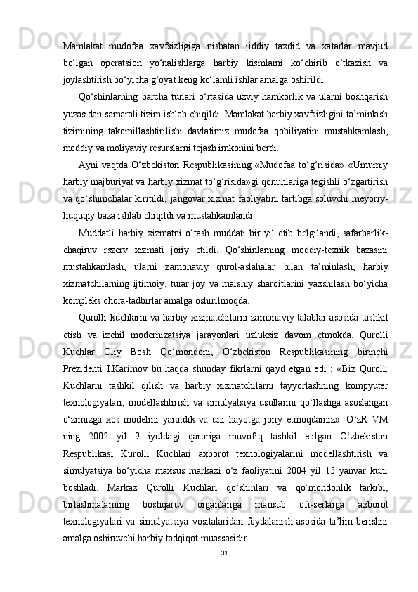Mamlakat   mudofaa   xavfsizligiga   nisbatan   jiddiy   taxdid   va   xatarlar   mavjud
bo‘lgan   operatsion   yo‘nalishlarga   harbiy   kismlarni   ko‘chirib   o‘tkazish   va
joylashtirish bo‘yicha g‘oyat keng ko‘lamli ishlar amalga oshirildi.
Qo‘shinlarning   barcha   turlari   o‘rtasida   uzviy   hamkorlik  va   ularni   boshqarish
yuzasidan samarali tizim ishlab chiqildi. Mamlakat harbiy xavfsizligini ta’minlash
tizimining   takomillashtirilishi   davlatimiz   mudofaa   qobiliyatini   mustahkamlash,
moddiy va moliyaviy resurslarni tejash imkonini berdi.
Ayni   vaqtda   O‘zbekiston   Respublikasining   «Mudofaa   to‘g‘risida»   «Umumiy
harbiy majburiyat va harbiy xizmat to‘g‘risida»gi qonunlariga tegishli o‘zgartirish
va qo‘shimchalar kiritildi, jangovar xizmat faoliyatini  tartibga soluvchi  meyoriy-
huquqiy baza ishlab chiqildi va mustahkamlandi.
Muddatli   harbiy   xizmatni   o‘tash   muddati   bir   yil   etib   belgilandi,   safarbarlik-
chaqiruv   rszerv   xizmati   joriy   etildi.   Qo‘shinlarning   moddiy-texnik   bazasini
mustahkamlash,   ularni   zamonaviy   qurol-aslahalar   bilan   ta’minlash,   harbiy
xizmatchilarning   ijtimoiy,   turar   joy   va   maishiy   sharoitlarini   yaxshilash   bo‘yicha
kompleks chora-tadbirlar amalga oshirilmoqda.
Qurolli kuchlarni va harbiy xizmatchilarni zamonaviy talablar asosida tashkil
etish   va   izchil   modernizatsiya   jarayonlari   uzluksiz   davom   etmokda.   Qurolli
Kuchlar   Oliy   Bosh   Qo‘mondoni,   O‘zbekiston   Respublikasining   birinchi
Prezidenti   I.Karimov   bu   haqda   shunday   fikrlarni   qayd   etgan   edi   :   «Biz   Qurolli
Kuchlarni   tashkil   qilish   va   harbiy   xizmatchilarni   tayyorlashning   kompyuter
texnologiyalari,   modellashtirish   va   simulyatsiya   usullarini   qo‘llashga   asoslangan
o‘zimizga   xos   modelini   yaratdik   va   uni   hayotga   joriy   etmoqdamiz».   O‘zR   VM
ning   2002   yil   9   iyuldagi   qaroriga   muvofiq   tashkil   etilgan   O‘zbekiston
Respublikasi   Kurolli   Kuchlari   axborot   texnologiyalarini   modellashtirish   va
simulyatsiya   bo‘yicha   maxsus   markazi   o‘z   faoliyatini   2004   yil   13   yanvar   kuni
boshladi.   Markaz   Qurolli   Kuchlari   qo‘shinlari   va   qo‘mondonlik   tarkibi,
birlashmalarning   boshqaruv   organlariga   mansub   ofi-serlarga   axborot
texnologiyalari   va   simulyatsiya   vositalaridan   foydalanish   asosida   ta’lim   berishni
amalga oshiruvchi harbiy-tadqiqot muassasidir.
31