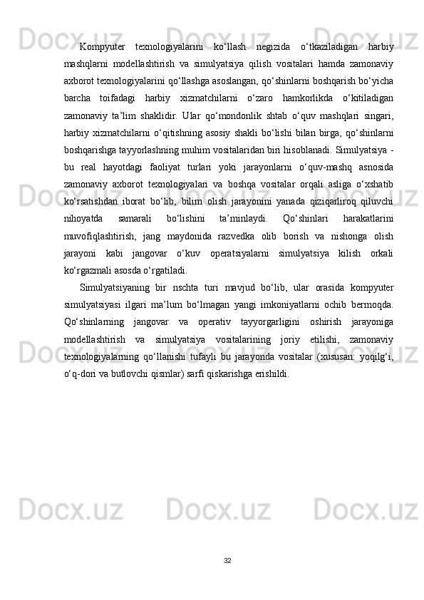   
Kompyuter   texnologiyalarini   ko‘llash   negizida   o‘tkaziladigan   harbiy
mashqlarni   modellashtirish   va   simulyatsiya   qilish   vositalari   hamda   zamonaviy
axborot texnologiyalarini qo‘llashga asoslangan, qo‘shinlarni boshqarish bo‘yicha
barcha   toifadagi   harbiy   xizmatchilarni   o‘zaro   hamkorlikda   o‘kitiladigan
zamonaviy   ta’lim   shaklidir.   Ular   qo‘mondonlik   shtab   o‘quv   mashqlari   singari,
harbiy  xizmatchilarni  o‘qitishning  asosiy  shakli   bo‘lishi  bilan  birga,  qo‘shinlarni
boshqarishga tayyorlashning muhim vositalaridan biri hisoblanadi. Simulyatsiya -
bu   real   hayotdagi   faoliyat   turlari   yoki   jarayonlarni   o‘quv-mashq   asnosida
zamonaviy   axborot   texnologiyalari   va   boshqa   vositalar   orqali   asliga   o‘xshatib
ko‘rsatishdan   iborat   bo‘lib,   bilim   olish   jarayonini   yanada   qiziqarliroq   qiluvchi
nihoyatda   samarali   bo‘lishini   ta’minlaydi.   Qo‘shinlari   harakatlarini
muvofiqlashtirish,   jang   maydonida   razvedka   olib   borish   va   nishonga   olish
jarayoni   kabi   jangovar   o‘kuv   operatsiyalarni   simulyatsiya   kilish   orkali
ko‘rgazmali asosda o‘rgatiladi.
Simulyatsiyaning   bir   nschta   turi   mavjud   bo‘lib,   ular   orasida   kompyuter
simulyatsiyasi   ilgari   ma’lum   bo‘lmagan   yangi   imkoniyatlarni   ochib   bermoqda.
Qo‘shinlarning   jangovar   va   operativ   tayyorgarligini   oshirish   jarayoniga
modellashtirish   va   simulyatsiya   vositalarining   joriy   etilishi,   zamonaviy
texnologiyalarning   qo‘llanishi   tufayli   bu   jarayonda   vositalar   (xususan:   yoqilg‘i,
o‘q-dori va butlovchi qismlar) sarfi qiskarishga erishildi.
 
                           
                                
32 